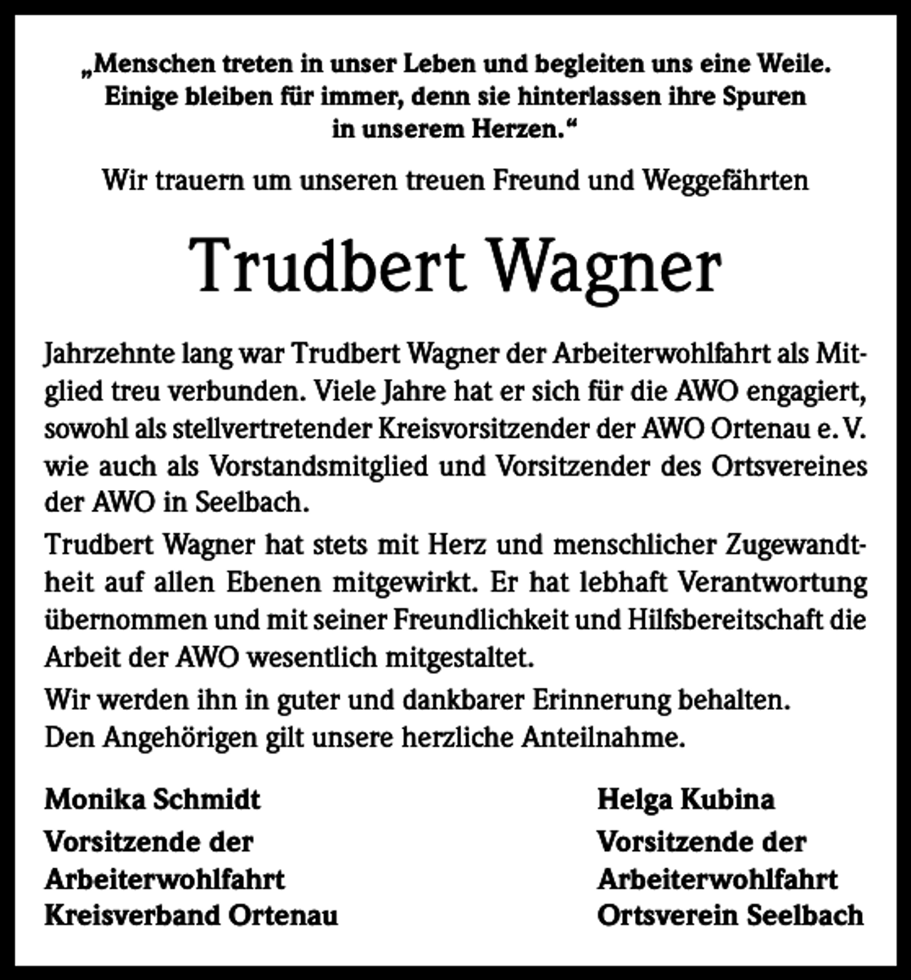 <p>„Menschen treten in unser Leben und begleiten uns eine Weile.<br />Einige bleiben für immer, denn sie hinterlassen ihre Spuren<br />in unserem Herzen.“</p><p>Wir trauern um unseren treuen Freund und Weggefährten</p><p>Trudbert Wagner<br />Jahrzehnte lang war Trudbert Wagner der Arbeiterwohlfahrt als Mitglied treu verbunden. Viele Jahre hat er sich für die AWO engagiert,<br />sowohl als stellvertretender Kreisvorsitzender der AWO Ortenau e. V.<br />wie auch als Vorstandsmitglied und Vorsitzender des Ortsvereines<br />der AWO in Seelbach.<br />Trudbert Wagner hat stets mit Herz und menschlicher Zugewandtheit auf allen Ebenen mitgewirkt. Er hat lebhaft Verantwortung<br />übernommen und mit seiner Freundlichkeit und Hilfsbereitschaft die<br />Arbeit der AWO wesentlich mitgestaltet.<br />Wir werden ihn in guter und dankbarer Erinnerung behalten.<br />Den Angehörigen gilt unsere herzliche Anteilnahme.<br />Monika Schmidt<br />Helga Kubina<br />Vorsitzende der<br />Vorsitzende der<br />Arbeiterwohlfahrt Arbeiterwohlfahrt<br />Kreisverband Ortenau<br />Ortsverein Seelbach</p>
