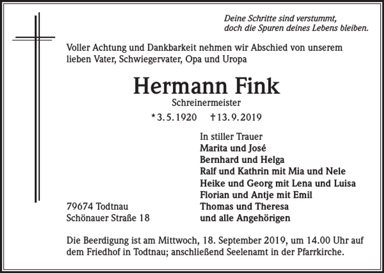 <p>Deine Schritte sind verstummt,<br />doch die Spuren deines Lebens bleiben.</p><p>Voller Achtung und Dankbarkeit nehmen wir Abschied von unserem<br />lieben Vater, Schwiegervater, Opa und Uropa</p><p>Hermann Fink<br />Schreinermeister<br />* 3. 5. 1920 † 13. 9. 2019</p><p>79674 Todtnau<br />Schönauer Straße 18</p><p>In stiller Trauer<br />Marita und José<br />Bernhard und Helga<br />Ralf und Kathrin mit Mia und Nele<br />Heike und Georg mit Lena und Luisa<br />Florian und Antje mit Emil<br />Thomas und Theresa<br />und alle Angehörigen</p><p>Die Beerdigung ist am Mittwoch, 18. September 2019, um 14.00 Uhr auf<br />dem Friedhof in Todtnau; anschließend Seelenamt in der Pfarrkirche.</p>