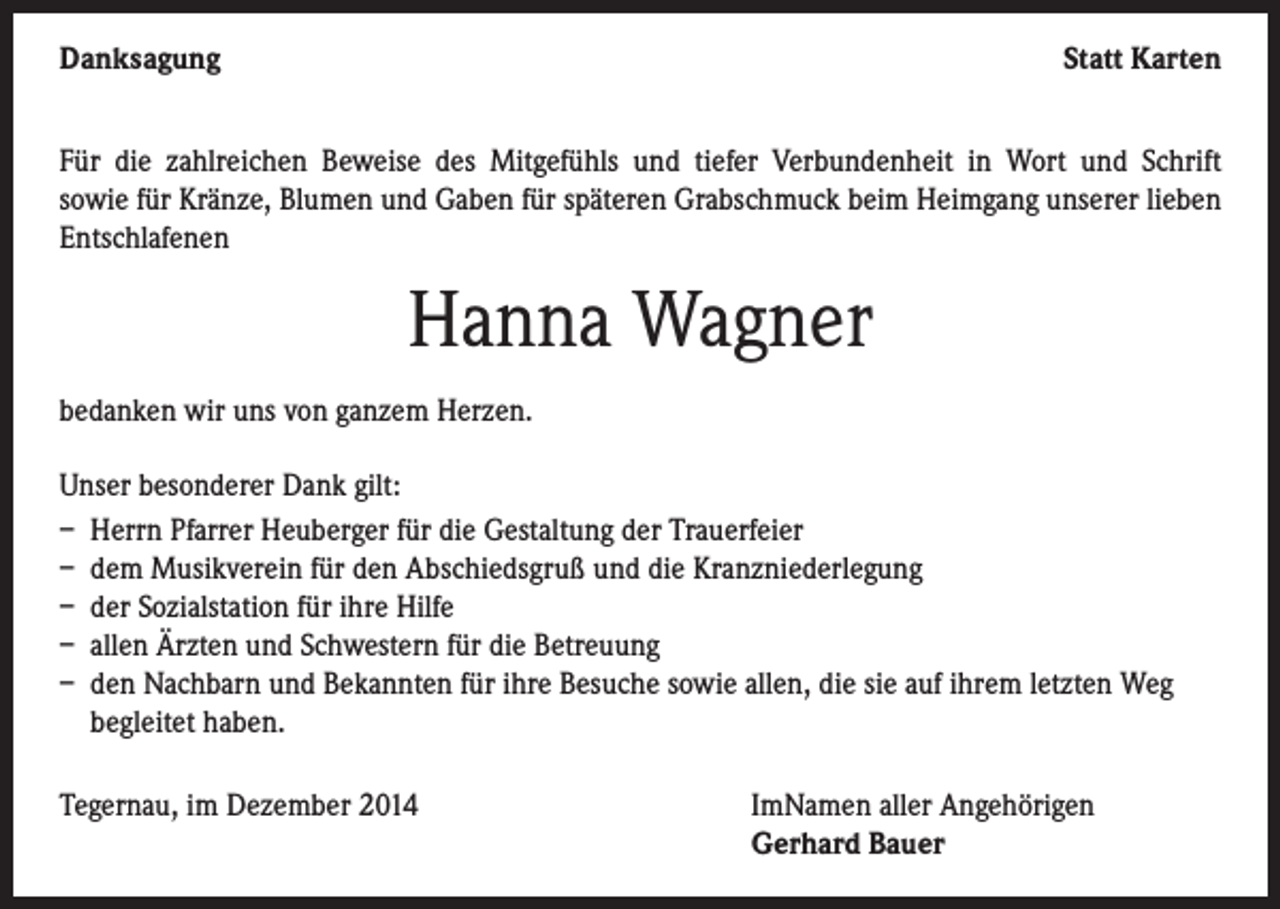 <p>Danksagung</p><p>Statt Karten</p><p>Für die zahlreichen Beweise des Mitgefühls und tiefer Verbundenheit in Wort und Schrift<br />sowie für Kränze, Blumen und Gaben für späteren Grabschmuck beim Heimgang unserer lieben<br />Entschlafenen</p><p>Hanna Wagner<br />bedanken wir uns von ganzem Herzen.<br />Unser besonderer Dank gilt:<br />– Herrn Pfarrer Heuberger für die Gestaltung der Trauerfeier<br />– dem Musikverein für den Abschiedsgruß und die Kranzniederlegung<br />– der Sozialstation für ihre Hilfe<br />– allen Ärzten und Schwestern für die Betreuung<br />– den Nachbarn und Bekannten für ihre Besuche sowie allen, die sie auf ihrem letzten Weg<br />begleitet haben.<br />Tegernau, im Dezember 2014 ImNamen aller Angehörigen<br />Gerhard Bauer</p>