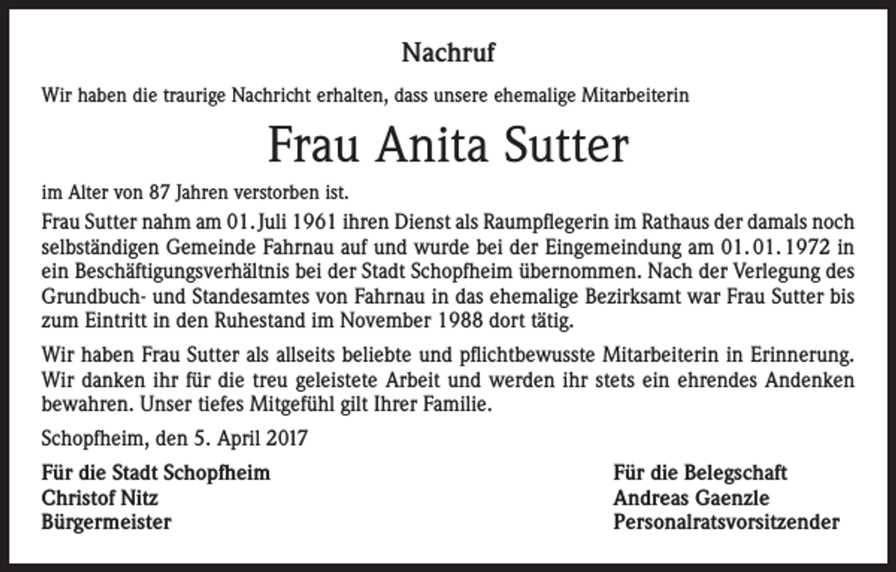 <p>Nachruf<br />Wir haben die traurige Nachricht erhalten, dass unsere ehemalige Mitarbeiterin</p><p>Frau Anita Sutter<br />im Alter von 87 Jahren verstorben ist.<br />Frau Sutter nahm am 01. Juli 1961 ihren Dienst als Raumpflegerin im Rathaus der damals noch<br />selbständigen Gemeinde Fahrnau auf und wurde bei der Eingemeindung am 01. 01. 1972 in<br />ein Beschäftigungsverhältnis bei der Stadt Schopfheim übernommen. Nach der Verlegung des<br />Grundbuch- und Standesamtes von Fahrnau in das ehemalige Bezirksamt war Frau Sutter bis<br />zum Eintritt in den Ruhestand im November 1988 dort tätig.<br />Wir haben Frau Sutter als allseits beliebte und pflichtbewusste Mitarbeiterin in Erinnerung.<br />Wir danken ihr für die treu geleistete Arbeit und werden ihr stets ein ehrendes Andenken<br />bewahren. Unser tiefes Mitgefühl gilt Ihrer Familie.<br />Schopfheim, den 5. April 2017<br />Für die Stadt Schopfheim<br />Für die Belegschaft<br />Christof Nitz<br />Andreas Gaenzle<br />Bürgermeister Personalratsvorsitzender</p>