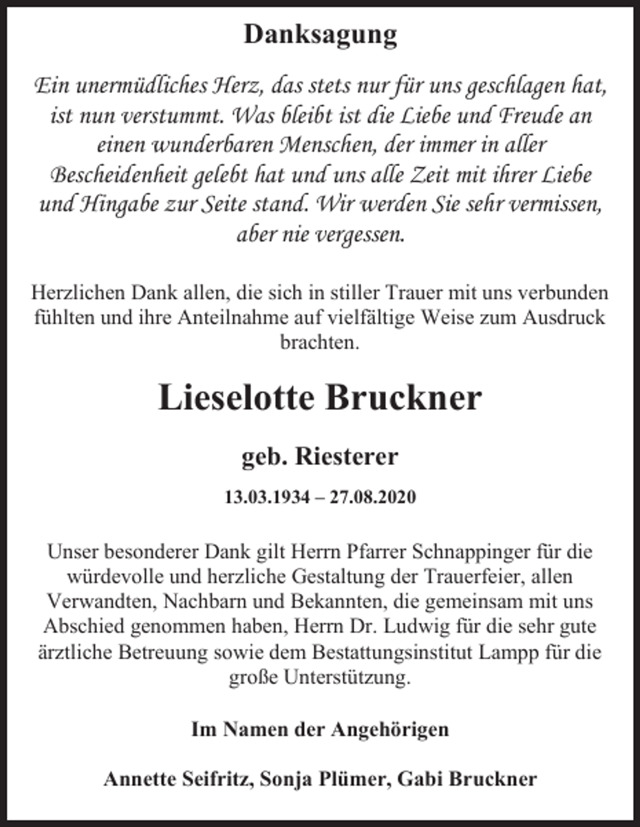 <p>Danksagung<br />Ein unermüdliches Herz, das stets nur für uns geschlagen hat,<br />ist nun verstummt. Was bleibt ist die Liebe und Freude an<br />einen wunderbaren Menschen, der immer in aller<br />Bescheidenheit gelebt hat und uns alle Zeit mit ihrer Liebe<br />und Hingabe zur Seite stand. Wir werden Sie sehr vermissen,<br />aber nie vergessen.<br />Herzlichen Dank allen, die sich in stiller Trauer mit uns verbunden<br />fühlten und ihre Anteilnahme auf vielfältige Weise zum Ausdruck<br />brachten.</p><p>Lieselotte Bruckner<br />geb. Riesterer<br />13.03.1934 – 27.08.2020</p><p>Unser besonderer Dank gilt Herrn Pfarrer Schnappinger für die<br />würdevolle und herzliche Gestaltung der Trauerfeier, allen<br />Verwandten, Nachbarn und Bekannten, die gemeinsam mit uns<br />Abschied genommen haben, Herrn Dr. Ludwig für die sehr gute<br />ärztliche Betreuung sowie dem Bestattungsinstitut Lampp für die<br />große Unterstützung.<br />Im Namen der Angehörigen<br />Annette Seifritz, Sonja Plümer, Gabi Bruckner</p>