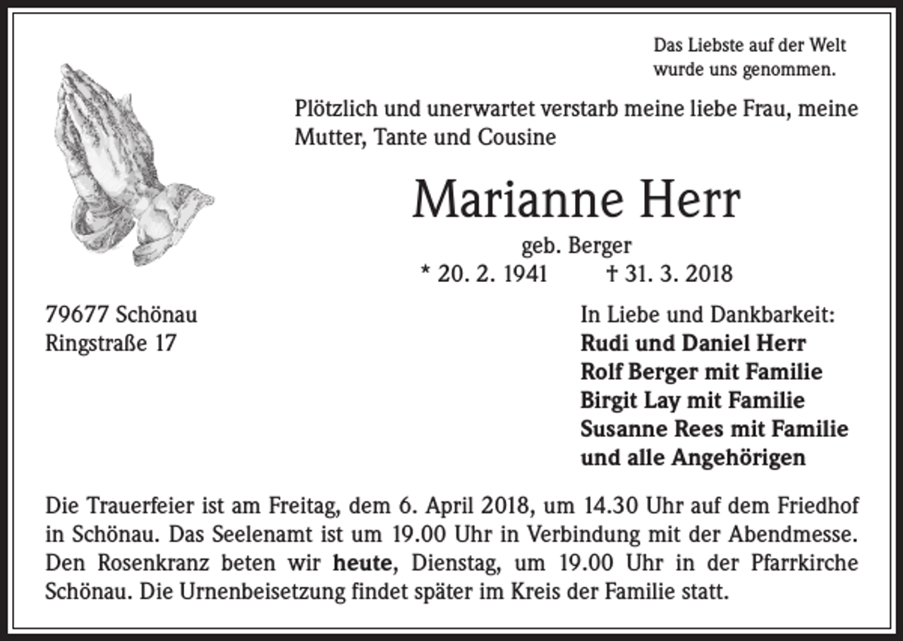 <p>Das Liebste auf der Welt<br />wurde uns genommen.</p><p>Plötzlich und unerwartet verstarb meine liebe Frau, meine<br />­Mutter, Tante und Cousine</p><p>Marianne Herr<br />geb. Berger<br />* 20. 2. 1941<br />† 31. 3. 2018</p><p>79677 Schönau<br />In Liebe und Dankbarkeit:<br />Ringstraße 17 Rudi und Daniel Herr<br />Rolf Berger mit Familie<br />Birgit Lay mit Familie<br />Susanne Rees mit Familie<br />und alle Angehörigen<br />Die Trauerfeier ist am Freitag, dem 6. April 2018, um 14.30 Uhr auf dem Friedhof<br />in Schönau. Das Seelenamt ist um 19.00 Uhr in Verbindung mit der Abendmesse.<br />Den Rosenkranz beten wir heute, Dienstag, um 19.00 Uhr in der Pfarrkirche<br />­Schönau. Die Urnenbeisetzung findet später im Kreis der Familie statt.</p>