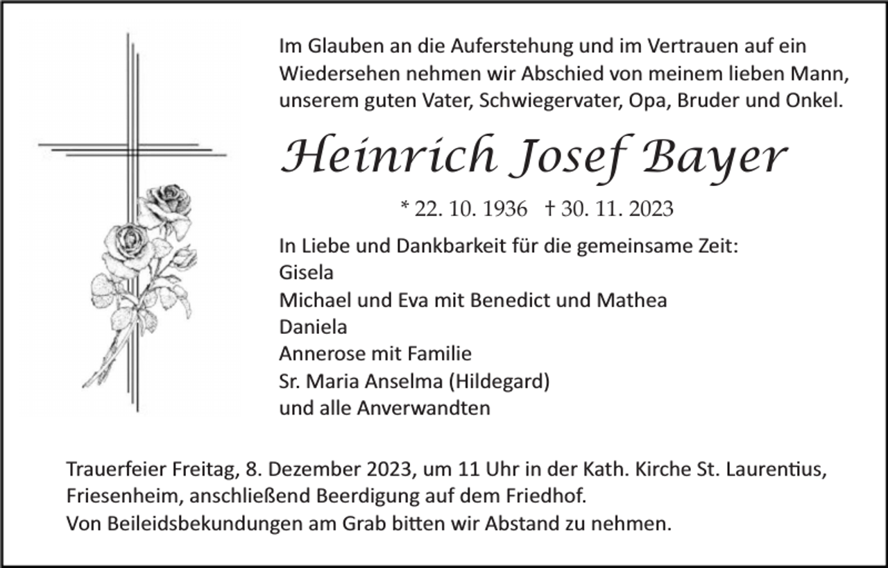 <p>Im Glauben an die Auferstehung und im Vertrauen auf ein<br />Wiedersehen nehmen wir Abschied von meinem lieben Mann,<br />unserem guten Vater, Schwiegervater, Opa, Bruder und Onkel.</p><p>Heinrich Josef Bayer<br />* 22. 10. 1936 † 30. 11. 2023<br />In Liebe und Dankbarkeit für die gemeinsame Zeit:<br />Gisela<br />Michael und Eva mit Benedict und Mathea<br />Daniela<br />Annerose mit Familie<br />Sr. Maria Anselma (Hildegard)<br />und alle Anverwandten<br />Trauerfeier Freitag, 8. Dezember 2023, um 11 Uhr in der Kath. Kirche St. Lauren�us,<br />Friesenheim, anschließend Beerdigung auf dem Friedhof.<br />Von Beileidsbekundungen am Grab bi�en wir Abstand zu nehmen.</p>