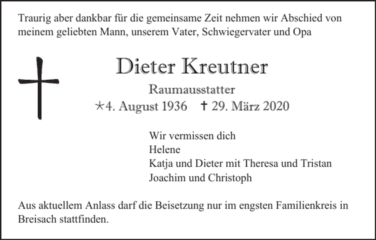 <p>Traurig aber dankbar für die gemeinsame Zeit nehmen wir Abschied von<br />meinem geliebten Mann, unserem Vater, Schwiegervater und Opa</p><p>Dieter Kreutner<br />Raumausstatter<br />4. August 1936  29. März 2020<br />Wir vermissen dich<br />Helene<br />Katja und Dieter mit Theresa und Tristan<br />Joachim und Christoph<br />Aus aktuellem Anlass darf die Beisetzung nur im engsten Familienkreis in<br />Breisach stattfinden.</p>