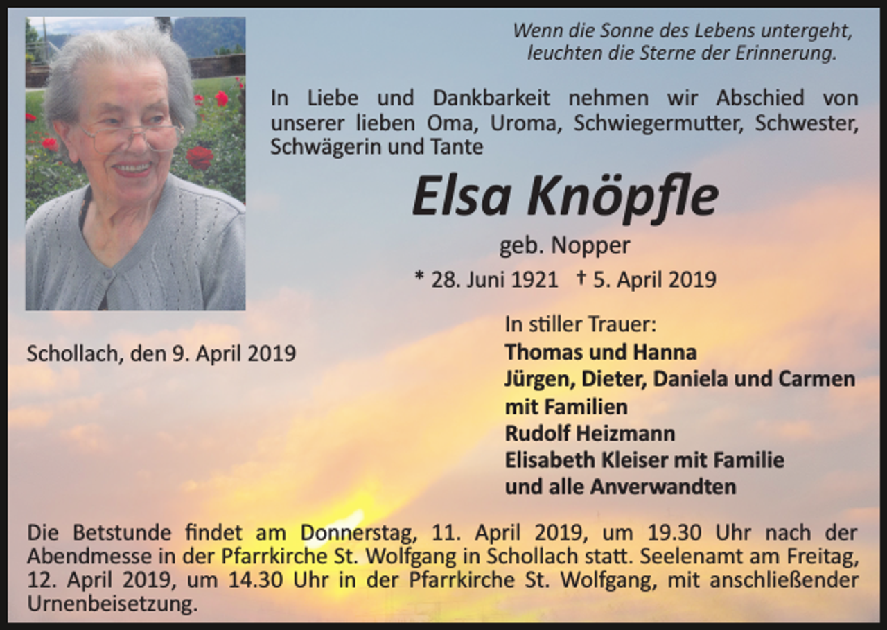 <p>Wenn die Sonne des Lebens untergeht,<br />leuchten die Sterne der Erinnerung.</p><p>In Liebe und Dankbarkeit nehmen wir Abschied von<br />unserer lieben Oma, Uroma, Schwiegermu�er, Schwester,<br />Schwägerin und Tante</p><p>Elsa Knöpﬂe<br />geb. Nopper<br />* 28. Juni 1921 † 5. April 2019<br />Schollach, den 9. April 2019</p><p>In s�ller Trauer:<br />Thomas und Hanna<br />Jürgen, Dieter, Daniela und Carmen<br />mit Familien<br />Rudolf Heizmann<br />Elisabeth Kleiser mit Familie<br />und alle Anverwandten</p><p>Die Betstunde ﬁndet am Donnerstag, 11. April 2019, um 19.30 Uhr nach der<br />Abendmesse in der Pfarrkirche St. Wolfgang in Schollach sta�. Seelenamt am Freitag,<br />12. April 2019, um 14.30 Uhr in der Pfarrkirche St. Wolfgang, mit anschließender<br />Urnenbeisetzung.</p>