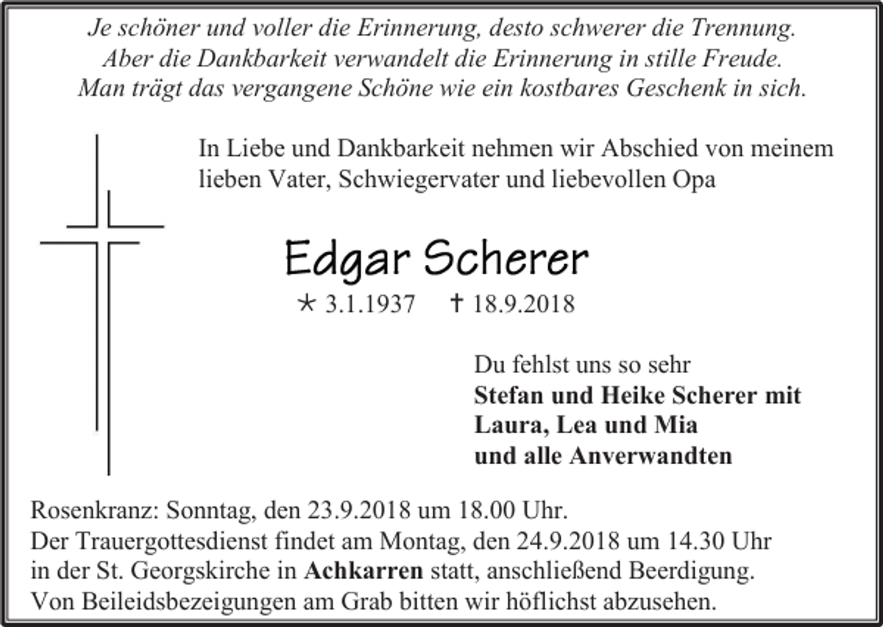 <p>Je schöner und voller die Erinnerung, desto schwerer die Trennung.<br />Aber die Dankbarkeit verwandelt die Erinnerung in stille Freude.<br />Man trägt das vergangene Schöne wie ein kostbares Geschenk in sich.<br />In Liebe und Dankbarkeit nehmen wir Abschied von meinem<br />lieben Vater, Schwiegervater und liebevollen Opa</p><p> 3.1.1937</p><p> 18.9.2018<br />Du fehlst uns so sehr<br />Stefan und Heike Scherer mit<br />Laura, Lea und Mia<br />und alle Anverwandten</p><p>Rosenkranz: Sonntag, den 23.9.2018 um 18.00 Uhr.<br />Der Trauergottesdienst findet am Montag, den 24.9.2018 um 14.30 Uhr<br />in der St. Georgskirche in Achkarren statt, anschließend Beerdigung.<br />Von Beileidsbezeigungen am Grab bitten wir höflichst abzusehen.</p>