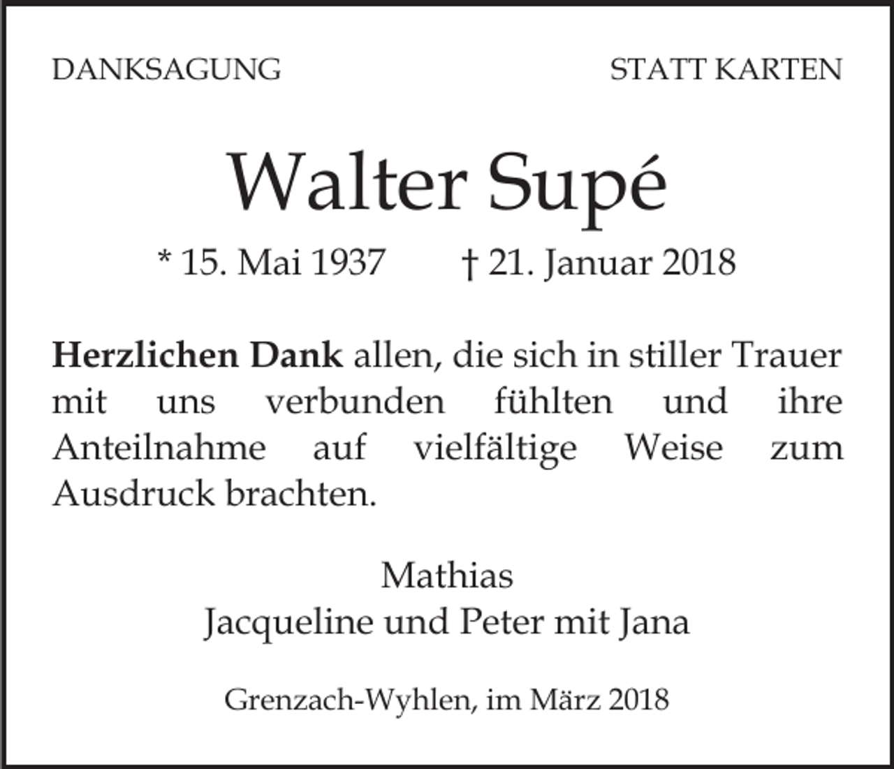 <p>DDANKSAGUNG<br />A N KS A G U N G</p><p>S T A T T KARTEN<br />K ARTE N<br />STATT</p><p>WWalter<br />alt er S Supé<br />u pé</p><p>* 15.<br />1 5. Mai<br />M ai</p><p>†† 21.<br />2 1. Januar<br />J a n u ar</p><p>H er zli c h e n DDank<br />Herzlichen<br />a n k allen,<br />all e n, die<br />di e si<br />sich<br />c h iin<br />n still<br />stiller<br />er Trauer<br />Tr a u er<br />mit uuns<br />fühlten<br />mit<br />ns<br />vverbunden<br />er b u n d e n<br />f ü hlt e n und<br />u n d ihre<br />i hre<br />Anteilnahme<br />A nt eil n a h m e aauf<br />uf<br />vvielfältige<br />i elf älti g e Weise<br />W ei s e zum<br />z um<br />Ausdruck<br />A u s dr u c k brbrachten.<br />a c ht e n.<br />MMathias<br />at hi a s<br />Jacqueline<br />J a c q u eli n e und<br />u n d Peter<br />P et er mit<br />mit Jana<br />Ja na<br />Grenzach-Wyhlen,<br />Gr<br />e n z a c h- W y hl e n, i im<br />m März<br />M är z 22</p>