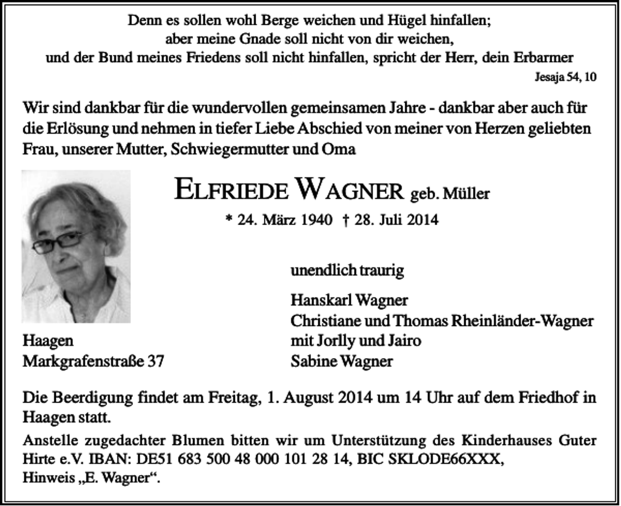 <p>Denn es sollen wohl Berge weichen und Hügel hinfallen;<br />aber meine Gnade soll nicht von dir weichen,<br />und der Bund meines Friedens soll nicht hinfallen, spricht der Herr, dein Erbarmer<br />Jesaja 54, 10</p><p>Wir sind dankbar für die wundervollen gemeinsamen Jahre - dankbar aber auch für<br />die Erlösung und nehmen in tiefer Liebe Abschied von meiner von Herzen geliebten<br />Frau, unserer Mutter, Schwiegermutter und Oma</p><p>ELFRIEDE WAGNER geb. Müller<br />* 24. März 1940 † 28. Juli 2014</p><p>unendlich traurig</p><p>Haagen<br />Markgrafenstraße 37</p><p>Hanskarl Wagner<br />Christiane und Thomas Rheinländer-Wagner<br />mit Jorlly und Jairo<br />Sabine Wagner</p><p>Die Beerdigung findet am Freitag, 1. August 2014 um 14 Uhr auf dem Friedhof in<br />Haagen statt.<br />Anstelle zugedachter Blumen bitten wir um Unterstützung des Kinderhauses Guter<br />Hirte e.V. IBAN: DE51 683 500 48 000 101 28 14, BIC SKLODE66XXX,<br />Hinweis „E. Wagner“.</p>