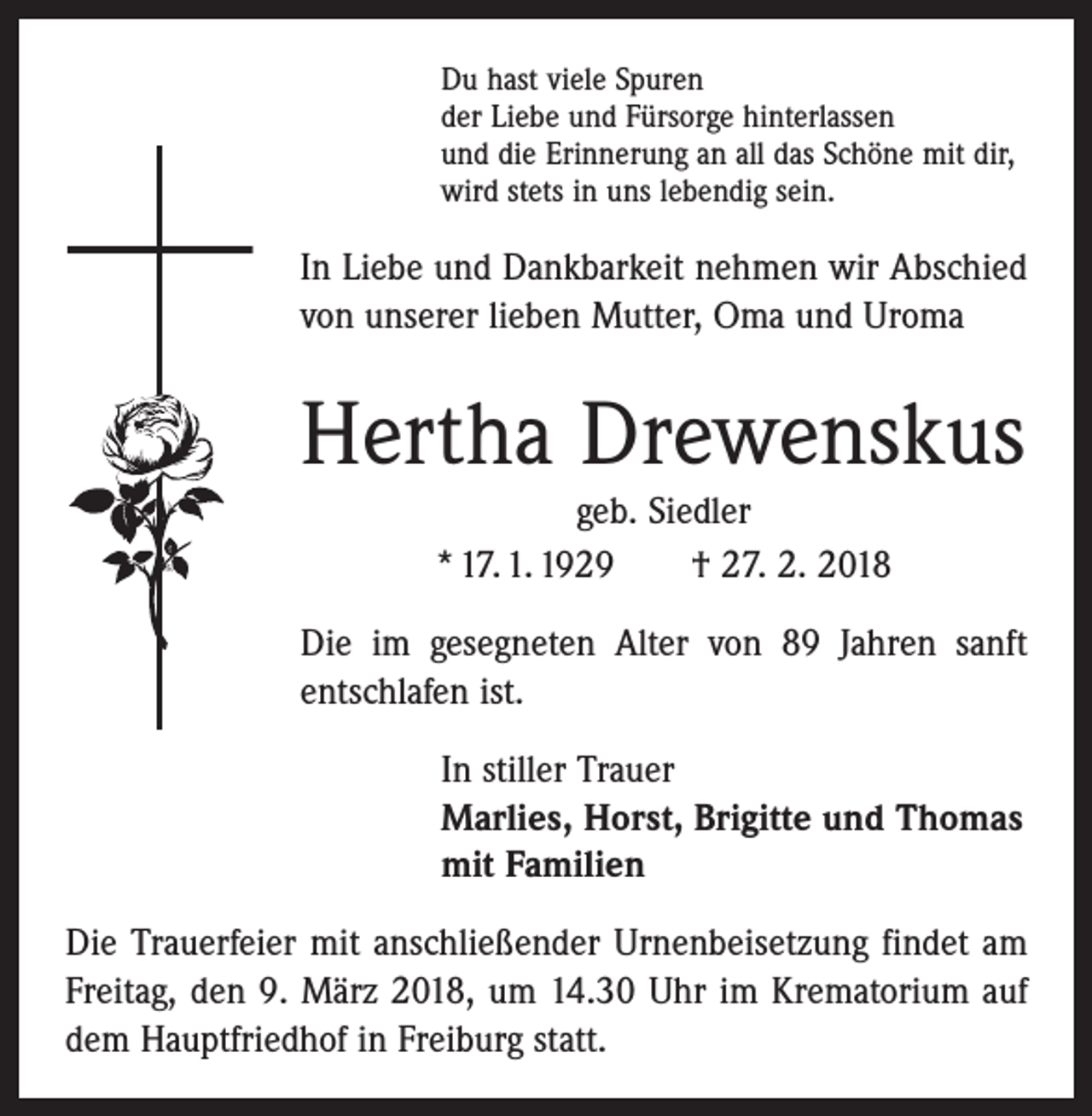 <p>Du hast viele Spuren<br />der Liebe und Fürsorge hinterlassen<br />und die Erinnerung an all das Schöne mit dir,<br />wird stets in uns lebendig sein.</p><p>In Liebe und Dankbarkeit nehmen wir Abschied<br />von unserer lieben Mutter, Oma und Uroma</p><p>Hertha Drewenskus<br />geb. Siedler<br />* 17. 1. 1929 † 27. 2. 2018<br />Die im gesegneten Alter von 89 Jahren sanft<br />entschlafen ist.<br />In stiller Trauer<br />Marlies, Horst, Brigitte und Thomas<br />mit Familien<br />Die Trauerfeier mit anschließender Urnenbeisetzung findet am<br />Freitag, den 9. März 2018, um 14.30 Uhr im Krematorium auf<br />dem Hauptfriedhof in Freiburg statt.</p>