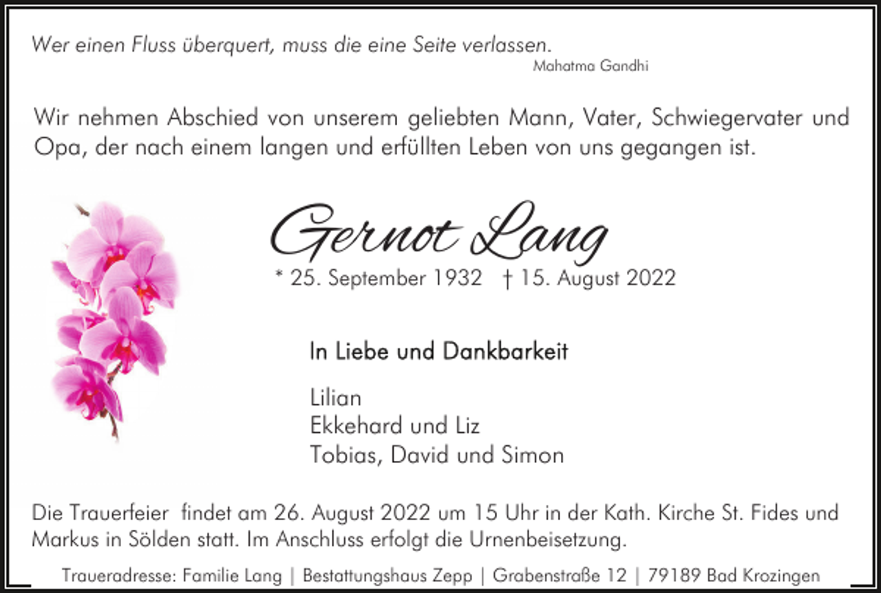 <p>Wer einen Fluss überquert, muss die eine Seite verlassen.</p><p>Mahatma Gandhi</p><p>Wir nehmen Abschied von unserem geliebten Mann, Vater, Schwiegervater und<br />Opa, der nach einem langen und erfüllten Leben von uns gegangen ist.</p><p>Gernot Lang</p><p>* 25. September 1932 † 15. August 2022</p><p>Lilian<br />Ekkehard und Liz<br />Tobias, David und Simon<br />Die Trauerfeier findet am 26. August 2022 um 15 Uhr in der Kath. Kirche St. Fides und<br />Markus in Sölden statt. Im Anschluss erfolgt die Urnenbeisetzung.<br />Traueradresse: Familie Lang | Bestattungshaus Zepp | Grabenstraße 12 | 79189 Bad Krozingen</p>