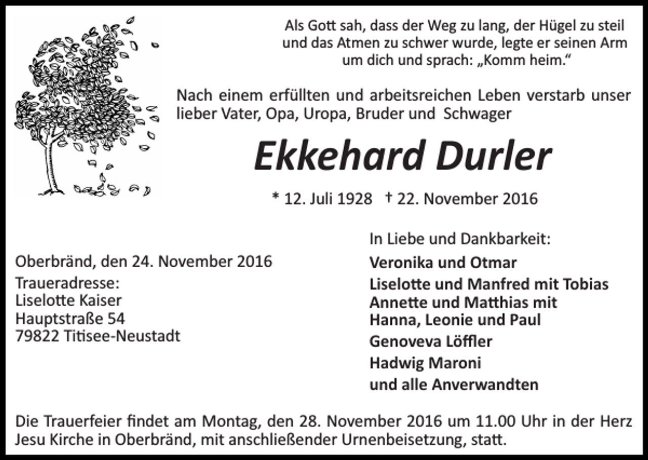 <p>Als Go� sah, dass der Weg zu lang, der Hügel zu steil<br />und das Atmen zu schwer wurde, legte er seinen Arm<br />um dich und sprach: „Komm heim.“</p><p>Nach einem erfüllten und arbeitsreichen Leben verstarb unser<br />lieber Vater, Opa, Uropa, Bruder und Schwager</p><p>Ekkehard Durler<br />* 12. Juli 1928 † 22. November 2016</p><p>Oberbränd, den 24. November 2016<br />Traueradresse:<br />Liselo�e Kaiser<br />Hauptstraße 54<br />79822 Ti�see­Neustadt</p><p>In Liebe und Dankbarkeit:<br />Veronika und Otmar<br />Liselo�e und Manfred mit Tobias<br />Anne�e und Ma�hias mit<br />Hanna, Leonie und Paul<br />Genoveva Löﬄer<br />Hadwig Maroni<br />und alle Anverwandten</p><p>Die Trauerfeier ﬁndet am Montag, den 28. November 2016 um 11.00 Uhr in der Herz<br />Jesu Kirche in Oberbränd, mit anschließender Urnenbeisetzung, sta�.</p>