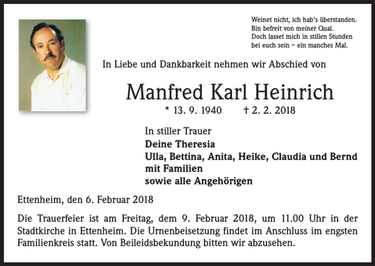 <p>Weinet nicht, ich hab‘s überstanden.<br />Bin befreit von meiner Qual.<br />Doch lasset mich in stillen Stunden<br />bei euch sein – ein manches Mal.</p><p>In Liebe und Dankbarkeit nehmen wir Abschied von</p><p>Manfred Karl Heinrich<br />* 13. 9. 1940 † 2. 2. 2018</p><p>In stiller Trauer<br />Deine Theresia<br />Ulla, Bettina, Anita, Heike, Claudia und Bernd<br />mit Familien<br />sowie alle Angehörigen<br />Ettenheim, den 6. Februar 2018<br />Die Trauerfeier ist am Freitag, dem 9. Februar 2018, um 11.00 Uhr in der<br />Stadtkirche in Ettenheim. Die Urnenbeisetzung findet im Anschluss im ­engsten<br />Familienkreis statt. Von Beileidsbekundung bitten wir abzusehen.</p>
