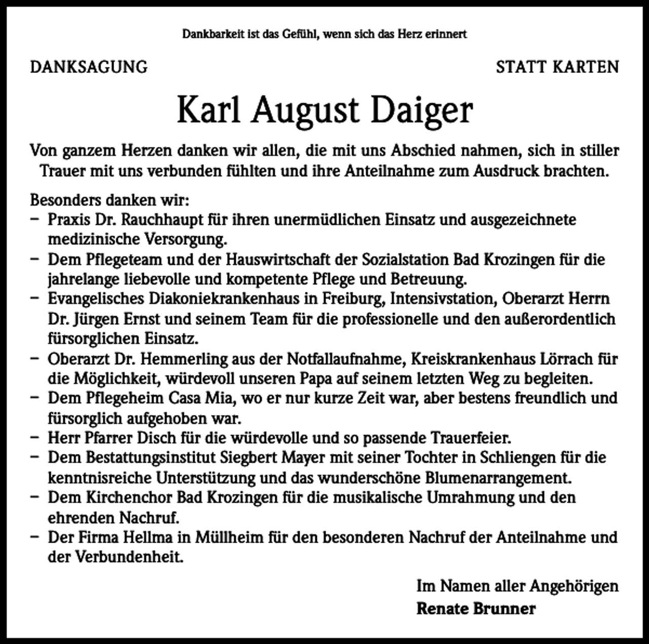 <p>Dankbarkeit ist das Gefühl, wenn sich das Herz erinnert</p><p>DANKSAGUNG</p><p>STATT KARTEN</p><p>Karl August Daiger<br />Von ganzem Herzen danken wir allen, die mit uns Abschied nahmen, sich in stiller<br />Trauer mit uns verbunden fühlten und ihre Anteilnahme zum Ausdruck brachten.<br />Besonders danken wir:<br />– Praxis Dr. Rauchhaupt für ihren unermüdlichen Einsatz und ausgezeichnete<br />medizinische Versorgung.<br />– Dem Pflegeteam und der Hauswirtschaft der Sozialstation Bad Krozingen für die<br />jahrelange liebevolle und kompetente Pflege und Betreuung.<br />– Evangelisches Diakoniekrankenhaus in Freiburg, Intensivstation, Oberarzt Herrn<br />Dr. Jürgen Ernst und seinem Team für die professionelle und den außerordentlich<br />fürsorglichen Einsatz.<br />– Oberarzt Dr. Hemmerling aus der Notfallaufnahme, Kreiskrankenhaus Lörrach für<br />die Möglichkeit, würdevoll unseren Papa auf seinem letzten Weg zu begleiten.<br />– Dem Pflegeheim Casa Mia, wo er nur kurze Zeit war, aber bestens freundlich und<br />fürsorglich aufgehoben war.<br />– Herr Pfarrer Disch für die würdevolle und so passende Trauerfeier.<br />– Dem Bestattungsinstitut Siegbert Mayer mit seiner Tochter in Schliengen für die<br />kenntnisreiche Unterstützung und das wunderschöne Blumenarrangement.<br />– Dem Kirchenchor Bad Krozingen für die musikalische Umrahmung und den<br />ehrenden Nachruf.<br />– Der Firma Hellma in Müllheim für den besonderen Nachruf der Anteilnahme und<br />der Verbundenheit.<br />Im Namen aller Angehörigen<br />Renate Brunner</p>