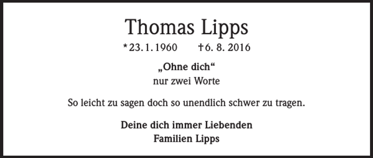 <p>Thomas Lipps<br />* 23. 1. 1960 † 6. 8. 2016<br />„Ohne dich“<br />nur zwei Worte<br />So leicht zu sagen doch so unendlich schwer zu tragen.<br />Deine dich immer Liebenden<br />Familien Lipps</p>