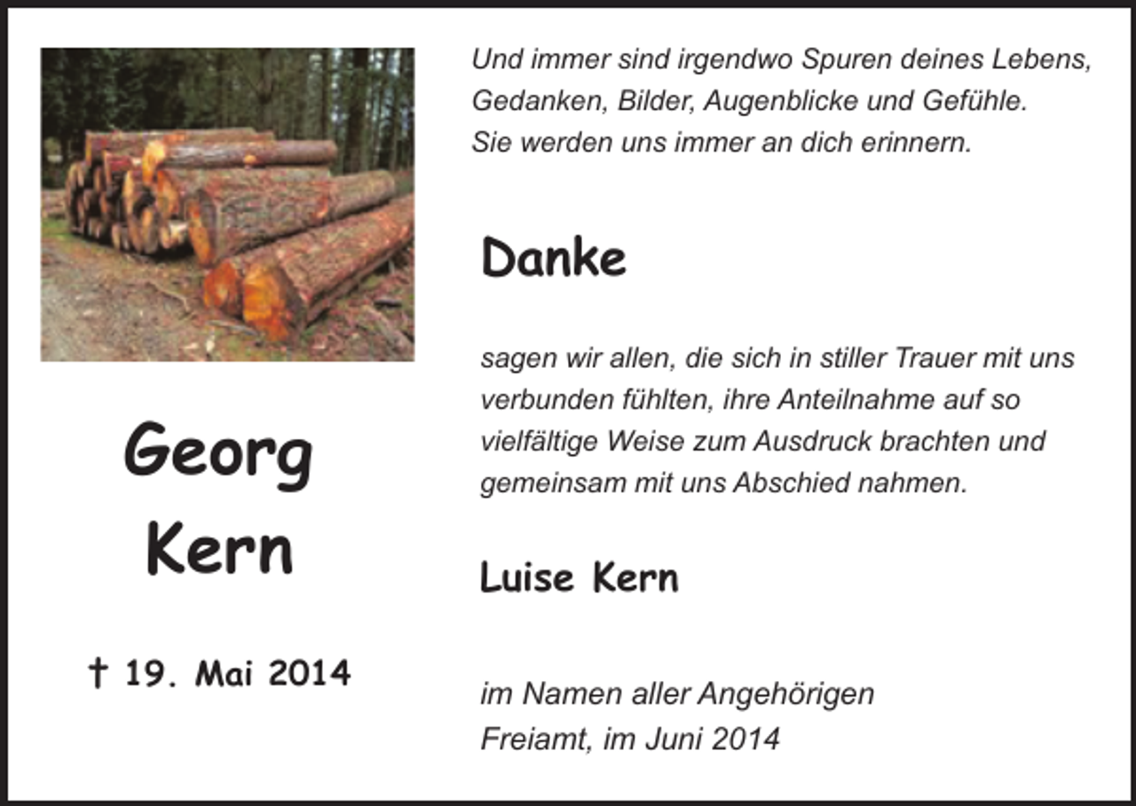 <p>Und immer sind irgendwo Spuren deines Lebens,<br />Gedanken, Bilder, Augenblicke und Gefühle.<br />Sie werden uns immer an dich erinnern.</p><p>Danke</p><p>Georg<br />Kern<br />† 19. Mai 2014</p><p>sagen wir allen, die sich in stiller Trauer mit uns<br />verbunden fühlten, ihre Anteilnahme auf so<br />vielfältige Weise zum Ausdruck brachten und<br />gemeinsam mit uns Abschied nahmen.</p><p>Luise Kern<br />im Namen aller Angehörigen<br />Freiamt, im Juni 2014</p>