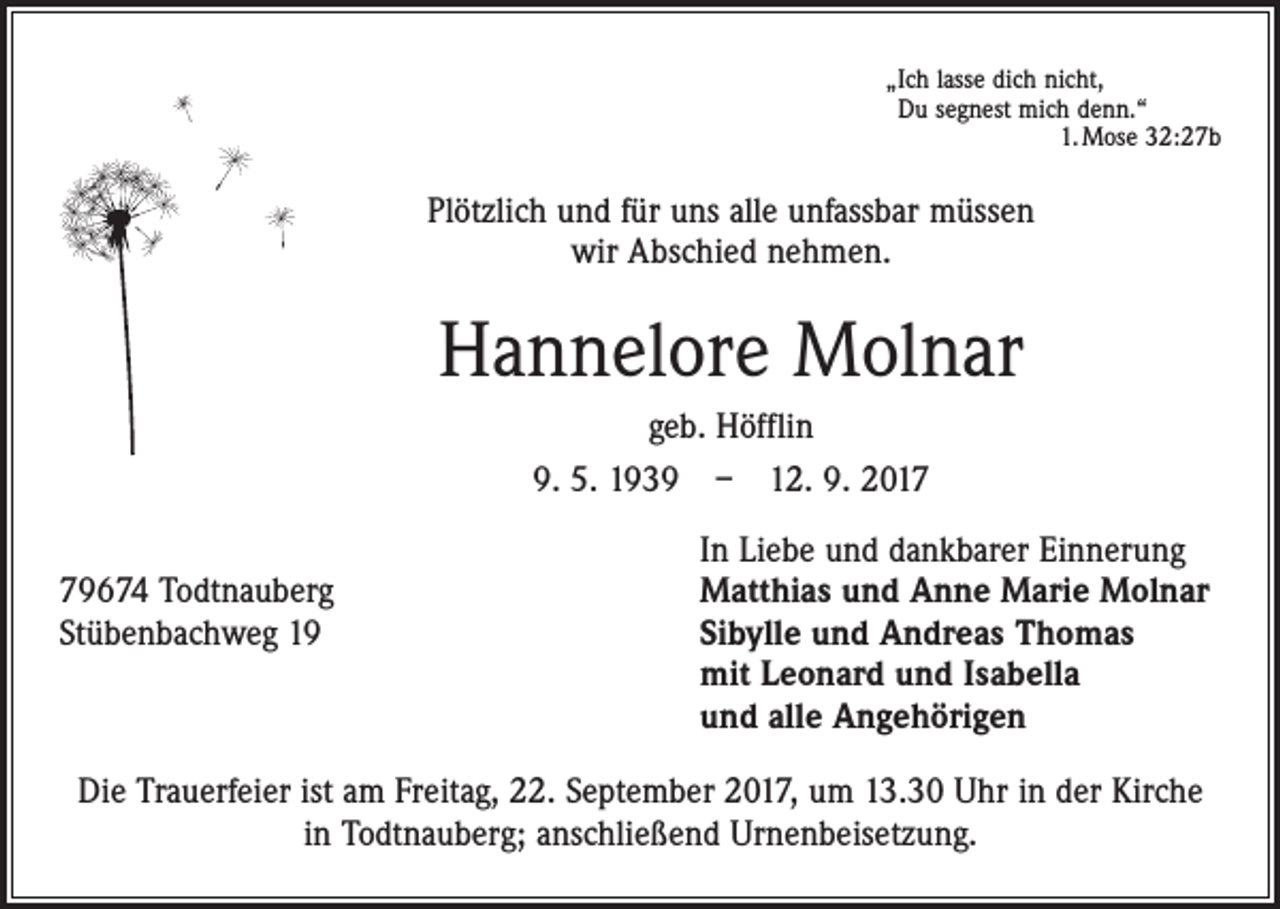 <p>„Ich lasse dich nicht,<br />Du segnest mich denn.“</p><p>1. Mose 32:27b</p><p>Plötzlich und für uns alle unfassbar müssen<br />wir Abschied nehmen.</p><p>Hannelore Molnar<br />geb. Höfflin<br />9. 5. 1939 – 12. 9. 2019674 Todtnauberg<br />Stübenbachweg 19</p><p>In Liebe und dankbarer Einnerung<br />Matthias und Anne Marie Molnar<br />Sibylle und Andreas Thomas<br />mit Leonard und Isabella<br />und alle Angehörigen</p><p>Die Trauerfeier ist am Freitag, 22. September 2017, um 13.30 Uhr in der Kirche<br />in Todtnauberg; anschließend Urnenbeisetzung.</p>