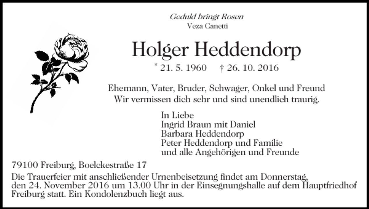 <p>Geduld bringt Rosen<br />Veza Canetti</p><p>Holger Heddendorp<br />* 21. 5. 1960</p><p>† 26. 10. 2016</p><p>Ehemann, Vater, Bruder, Schwager, Onkel und Freund<br />Wir vermissen dich sehr und sind unendlich traurig.<br />In Liebe<br />Ingrid Braun mit Daniel<br />Barbara Heddendorp<br />Peter Heddendorp und Familie<br />und alle Angehörigen und Freunde<br />79100 Freiburg, Boelckestraße 17<br />Die Trauerfeier mit anschließender Urnenbeisetzung findet am Donnerstag,<br />den 24. November 2016 um 13.00 Uhr in der Einsegnungshalle auf dem Hauptfriedhof<br />Freiburg statt. Ein Kondolenzbuch liegt aus.</p>