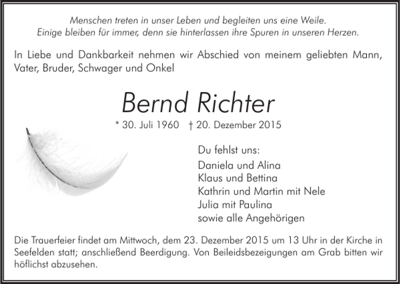 <p>Menschen treten in unser Leben und begleiten uns eine Weile.<br />Einige bleiben für immer, denn sie hinterlassen ihre Spuren in unseren Herzen.</p><p>In Liebe und Dankbarkeit nehmen wir Abschied von meinem geliebten Mann,<br />Vater, Bruder, Schwager und Onkel</p><p>Bernd Richter</p><p>* 30. Juli 1960 † 20. Dezember 2015</p><p>Du fehlst uns:<br />Daniela und Alina<br />Klaus und Bettina<br />Kathrin und Martin mit Nele<br />Julia mit Paulina<br />sowie alle Angehörigen<br />Die Trauerfeier findet am Mittwoch, dem 23. Dezember 2015 um 13 Uhr in der Kirche in<br />Seefelden statt; anschließend Beerdigung. Von Beileidsbezeigungen am Grab bitten wir<br />höflichst abzusehen.</p>