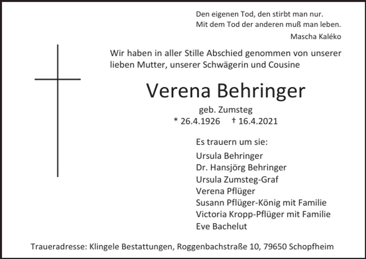 <p>Den eigenen Tod, den stirbt man nur.<br />Mit dem Tod der anderen muß man leben.<br />Mascha Kaléko</p><p>Wir haben in aller Stille Abschied genommen von unserer<br />lieben Mutter, unserer Schwägerin und Cousine</p><p>Verena Behringer<br />geb. Zumsteg<br />* 26.4.1926 † 16.4.2021<br />Es trauern um sie:<br />Ursula Behringer<br />Dr. Hansjörg Behringer<br />Ursula Zumsteg-Graf<br />Verena Pflüger<br />Susann Pflüger-König mit Familie<br />Victoria Kropp-Pflüger mit Familie<br />Eve Bachelut<br />Traueradresse: Klingele Bestattungen, Roggenbachstraße 10, 79650 Schopfheim</p>