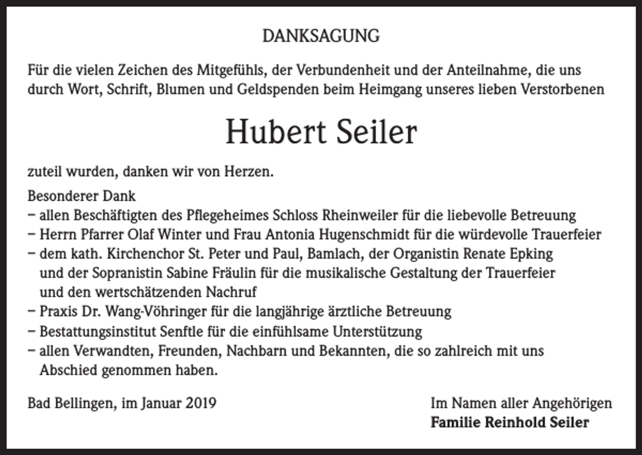 <p>DANKSAGUNG<br />Für die vielen Zeichen des Mitgefühls, der Verbundenheit und der Anteilnahme, die uns<br />durch Wort, Schrift, Blumen und Geldspenden beim Heimgang unseres lieben Verstorbenen</p><p>Hubert Seiler<br />zuteil wurden, danken wir von Herzen.<br />Besonderer Dank<br />– allen Beschäftigten des Pflegeheimes Schloss Rheinweiler für die liebevolle Betreuung<br />– Herrn Pfarrer Olaf Winter und Frau Antonia Hugenschmidt für die würdevolle Trauerfeier<br />– dem kath. Kirchenchor St. Peter und Paul, Bamlach, der Organistin Renate Epking<br />und der Sopranistin Sabine Fräulin für die musikalische Gestaltung der Trauerfeier<br />und den wertschätzenden Nachruf<br />– Praxis Dr. Wang-Vöhringer für die langjährige ärztliche Betreuung<br />– Bestattungsinstitut Senftle für die einfühlsame Unterstützung<br />– allen Verwandten, Freunden, Nachbarn und Bekannten, die so zahlreich mit uns<br />Abschied genommen haben.<br />Bad Bellingen, im Januar 2019 Im Namen aller Angehörigen<br />Familie Reinhold Seiler</p>