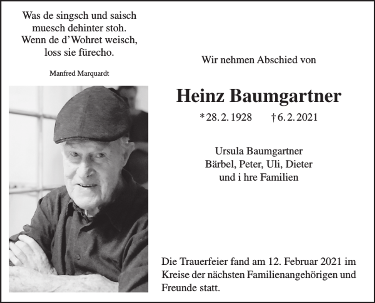 <p>Was de singsch und saisch<br />muesch dehinter stoh.<br />Wenn de d’Wohret weisch,<br />loss sie fürecho.</p><p>Wir nehmen Abschied von</p><p>Manfred Marquardt</p><p>Heinz Baumgartner<br />* 28. 2. 1928</p><p>† 6. 2. 2021</p><p>Ursula Baumgartner<br />Bärbel, Peter, Uli, Dieter<br />und i hre Familien</p><p>Die Trauerfeier fand am 12. Februar 2021 im<br />Kreise der nächsten Familien­angehörigen und<br />Freunde statt.</p>
