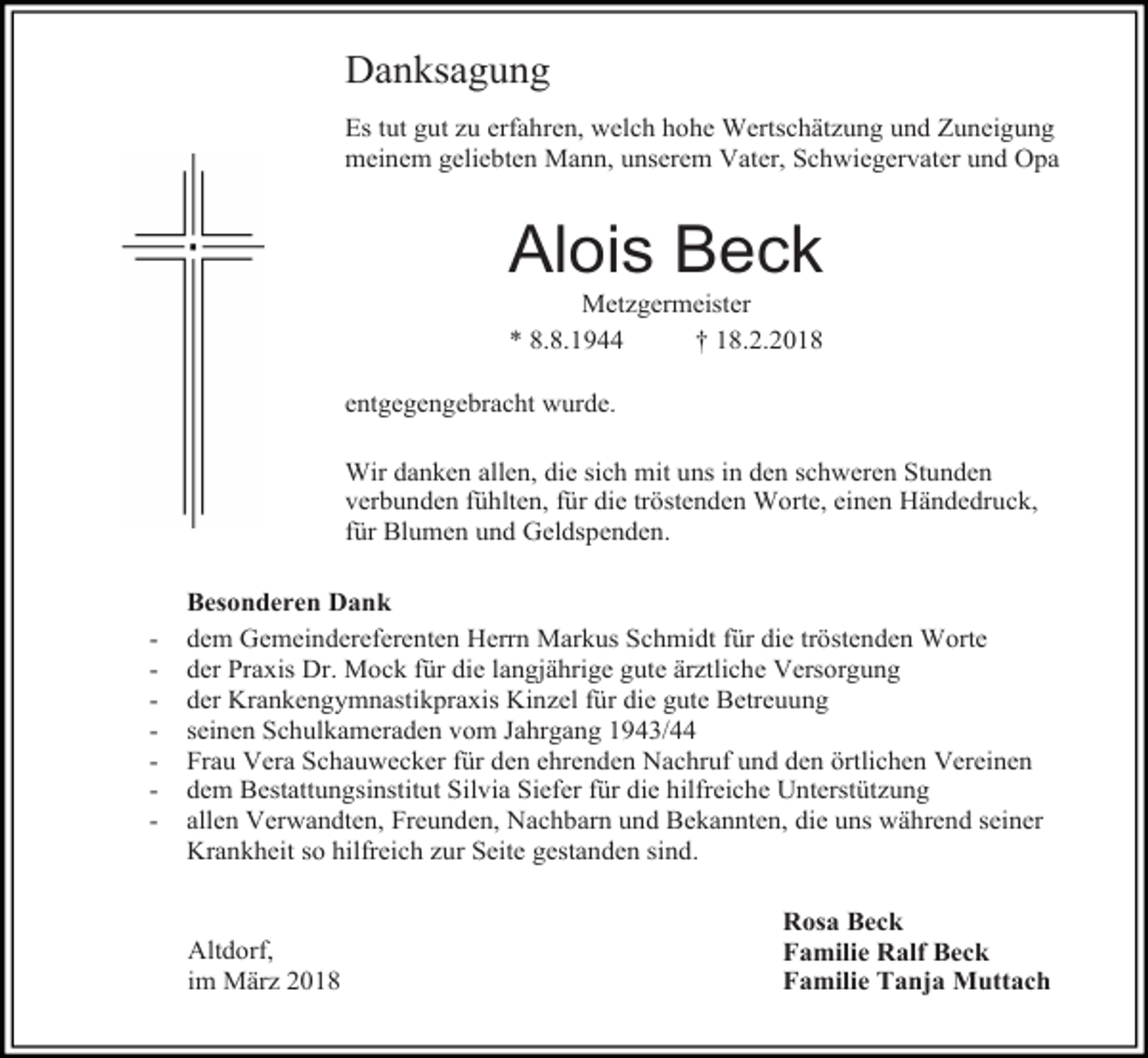 <p>Danksagung<br />Es tut gut zu erfahren, welch hohe Wertschätzung und Zuneigung<br />meinem geliebten Mann, unserem Vater, Schwiegervater und Opa</p><p>Alois Beck<br />Metzgermeister<br />* 8.8.1944<br />† 18.2.2018</p><p>entgegengebracht wurde.<br />Wir danken allen, die sich mit uns in den schweren Stunden<br />verbunden fühlten, für die tröstenden Worte, einen Händedruck,<br />für Blumen und Geldspenden.</p><p>-</p><p>Besonderen Dank<br />dem Gemeindereferenten Herrn Markus Schmidt für die tröstenden Worte<br />der Praxis Dr. Mock für die langjährige gute ärztliche Versorgung<br />der Krankengymnastikpraxis Kinzel für die gute Betreuung<br />seinen Schulkameraden vom Jahrgang 1943/44<br />Frau Vera Schauwecker für den ehrenden Nachruf und den örtlichen Vereinen<br />dem Bestattungsinstitut Silvia Siefer für die hilfreiche Unterstützung<br />allen Verwandten, Freunden, Nachbarn und Bekannten, die uns während seiner<br />Krankheit so hilfreich zur Seite gestanden sind.<br />Altdorf,<br />im März 2018</p><p>Rosa Beck<br />Familie Ralf Beck<br />Familie Tanja Muttach</p>