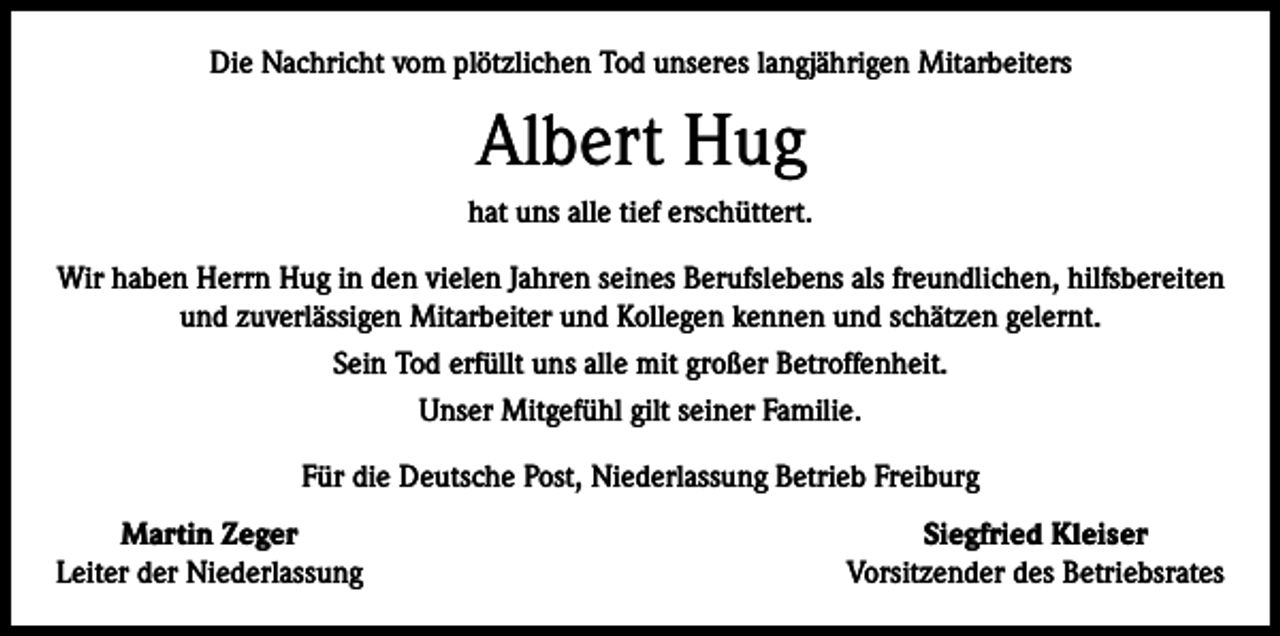 <p>Die Nachricht vom plötzlichen Tod unseres langjährigen Mitarbeiters</p><p>Albert Hug<br />hat uns alle tief erschüttert.<br />Wir haben Herrn Hug in den vielen Jahren seines Berufslebens als freundlichen, hilfsbereiten<br />und zuverlässigen Mitarbeiter und Kollegen kennen und schätzen gelernt.<br />Sein Tod erfüllt uns alle mit großer Betroffenheit.<br />Unser Mitgefühl gilt seiner Familie.<br />Für die Deutsche Post, Niederlassung Betrieb Freiburg</p><p>Martin Zeger<br />Leiter der Niederlassung</p><p>Siegfried Kleiser<br />Vorsitzender des Betriebsrates</p>