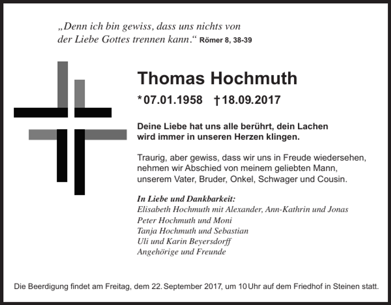 <p>„Denn ich bin gewiss, dass uns nichts von<br />der Liebe Gottes trennen kann.“ Römer 8, 38-39</p><p>Thomas Hochmuth<br />* 07.01.1958 † 18.09.2017<br />Deine Liebe hat uns alle berührt, dein Lachen<br />wird immer in unseren Herzen klingen.<br />Traurig, aber gewiss, dass wir uns in Freude wiedersehen,<br />nehmen wir Abschied von meinem geliebten Mann,<br />unserem Vater, Bruder, Onkel, Schwager und Cousin.<br />In Liebe und Dankbarkeit:<br />Elisabeth Hochmuth mit Alexander, Ann-Kathrin und Jonas<br />Peter Hochmuth und Moni<br />Tanja Hochmuth und Sebastian<br />Uli und Karin Beyersdorff<br />Angehörige und Freunde</p><p>Die Beerdigung ﬁndet am Freitag, dem 22. September 2017, um 10 Uhr auf dem Friedhof in Steinen statt.</p>