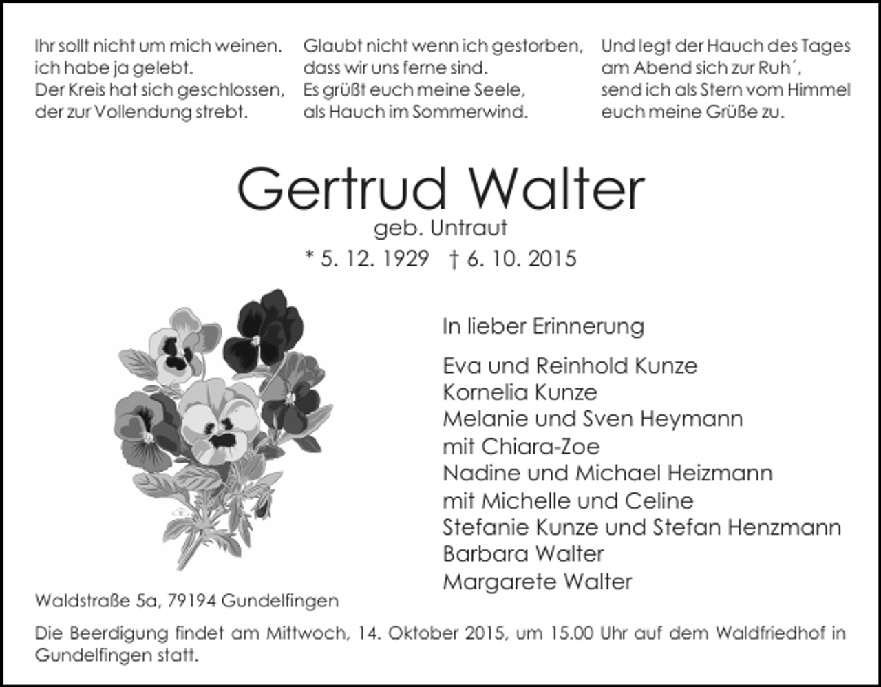 <p>Ihr sollt nicht um mich weinen.<br />ich habe ja gelebt.<br />Der Kreis hat sich geschlossen,<br />der zur Vollendung strebt.</p><p>Glaubt nicht wenn ich gestorben,<br />dass wir uns ferne sind.<br />Es grüßt euch meine Seele,<br />als Hauch im Sommerwind.</p><p>Und legt der Hauch des Tages<br />am Abend sich zur Ruh´,<br />send ich als Stern vom Himmel<br />euch meine Grüße zu.</p><p>Gertrud Walter<br />geb. Untraut<br />* 5. 12. 1929 † 6. 10. 2015</p><p>In lieber Erinnerung</p><p>Waldstraße 5a, 79194 Gundelfingen</p><p>Eva und Reinhold Kunze<br />Kornelia Kunze<br />Melanie und Sven Heymann<br />mit Chiara-Zoe<br />Nadine und Michael Heizmann<br />mit Michelle und Celine<br />Stefanie Kunze und Stefan Henzmann<br />Barbara Walter<br />Margarete Walter</p><p>Die Beerdigung findet am Mittwoch, 14. Oktober 2015, um 15.00 Uhr auf dem Waldfriedhof in<br />Gundelfingen statt.</p>