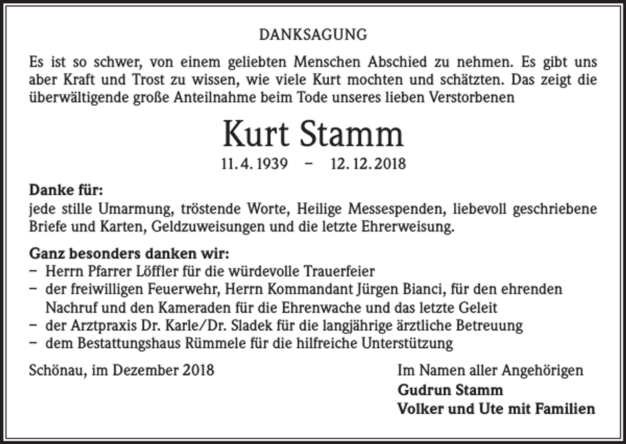 <p>DANKSAGUNG<br />Es ist so schwer, von einem geliebten Menschen Abschied zu nehmen. Es gibt uns<br />aber Kraft und Trost zu wissen, wie viele Kurt mochten und schätzten. Das zeigt die<br />überwältigende große Anteilnahme beim Tode unseres lieben Verstorbenen</p><p>Kurt Stamm</p><p>11. 4. 1939 – 12. 12. 2018<br />Danke für:<br />jede stille Umarmung, tröstende Worte, Heilige Messespenden, liebevoll geschriebene<br />Briefe und Karten, Geldzuweisungen und die letzte Ehrerweisung.<br />Ganz besonders danken wir:<br />– Herrn Pfarrer Löffler für die würdevolle Trauerfeier<br />– der freiwilligen Feuerwehr, Herrn Kommandant Jürgen Bianci, für den ehrenden<br />Nachruf und den Kameraden für die Ehrenwache und das letzte Geleit<br />– der Arztpraxis Dr. Karle/Dr. Sladek für die langjährige ärztliche Betreuung<br />– dem Bestattungshaus Rümmele für die hilfreiche Unterstützung<br />Schönau, im Dezember 2018<br />Im Namen aller Angehörigen<br />Gudrun Stamm<br />Volker und Ute mit Familien</p>