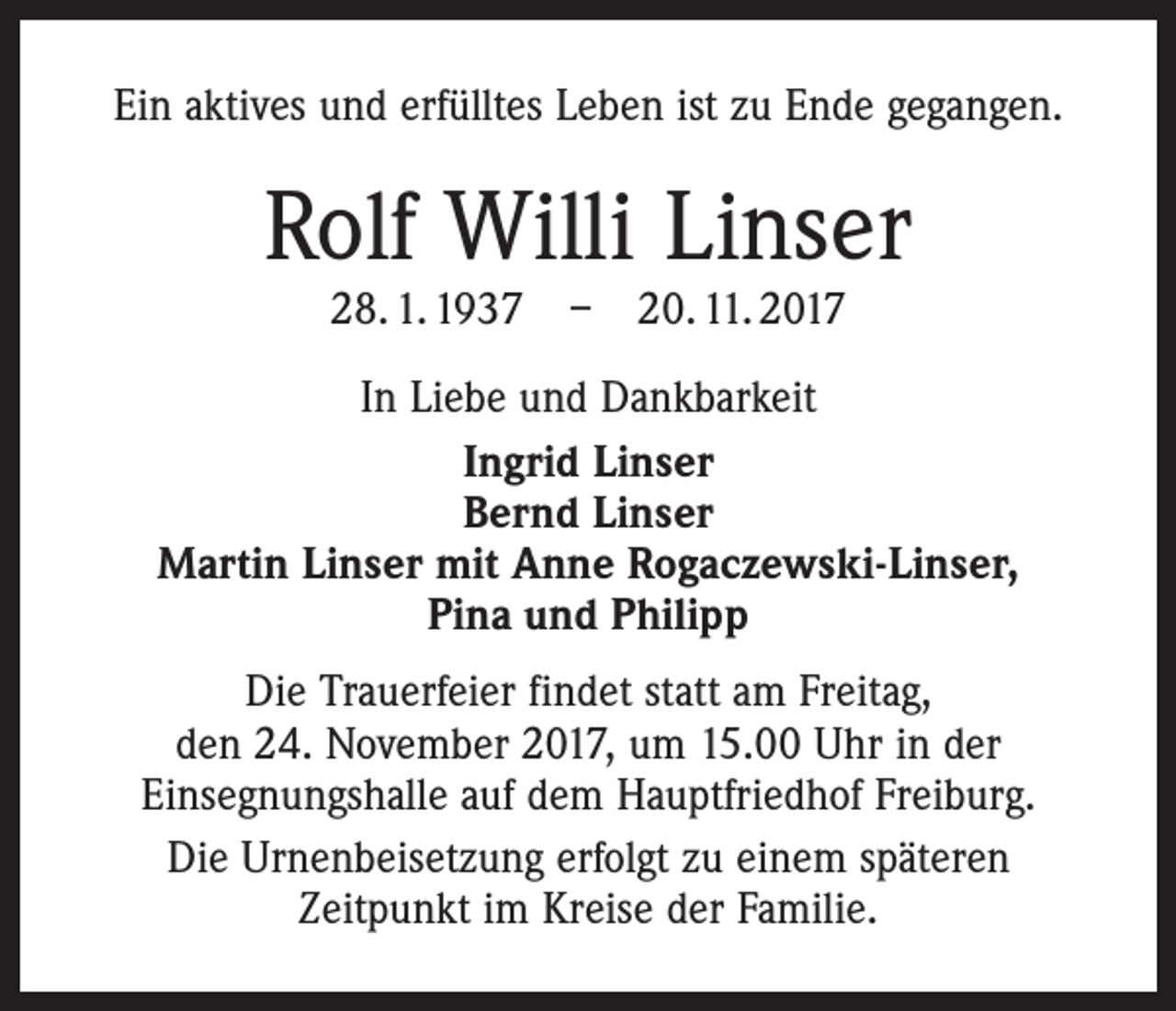 <p>Ein aktives und erfülltes Leben ist zu Ende gegangen.</p><p>Rolf Willi Linser<br />28. 1. 1937 – 20. 11. 2017</p><p>In Liebe und Dankbarkeit<br />Ingrid Linser<br />Bernd Linser<br />Martin Linser mit Anne Rogaczewski-Linser,<br />Pina und Philipp<br />Die Trauerfeier findet statt am Freitag,<br />den 24. November 2017, um 15.00 Uhr in der<br />Einsegnungshalle auf dem Hauptfriedhof Freiburg.<br />Die Urnenbeisetzung erfolgt zu einem späteren<br />Zeitpunkt im Kreise der Familie.</p>