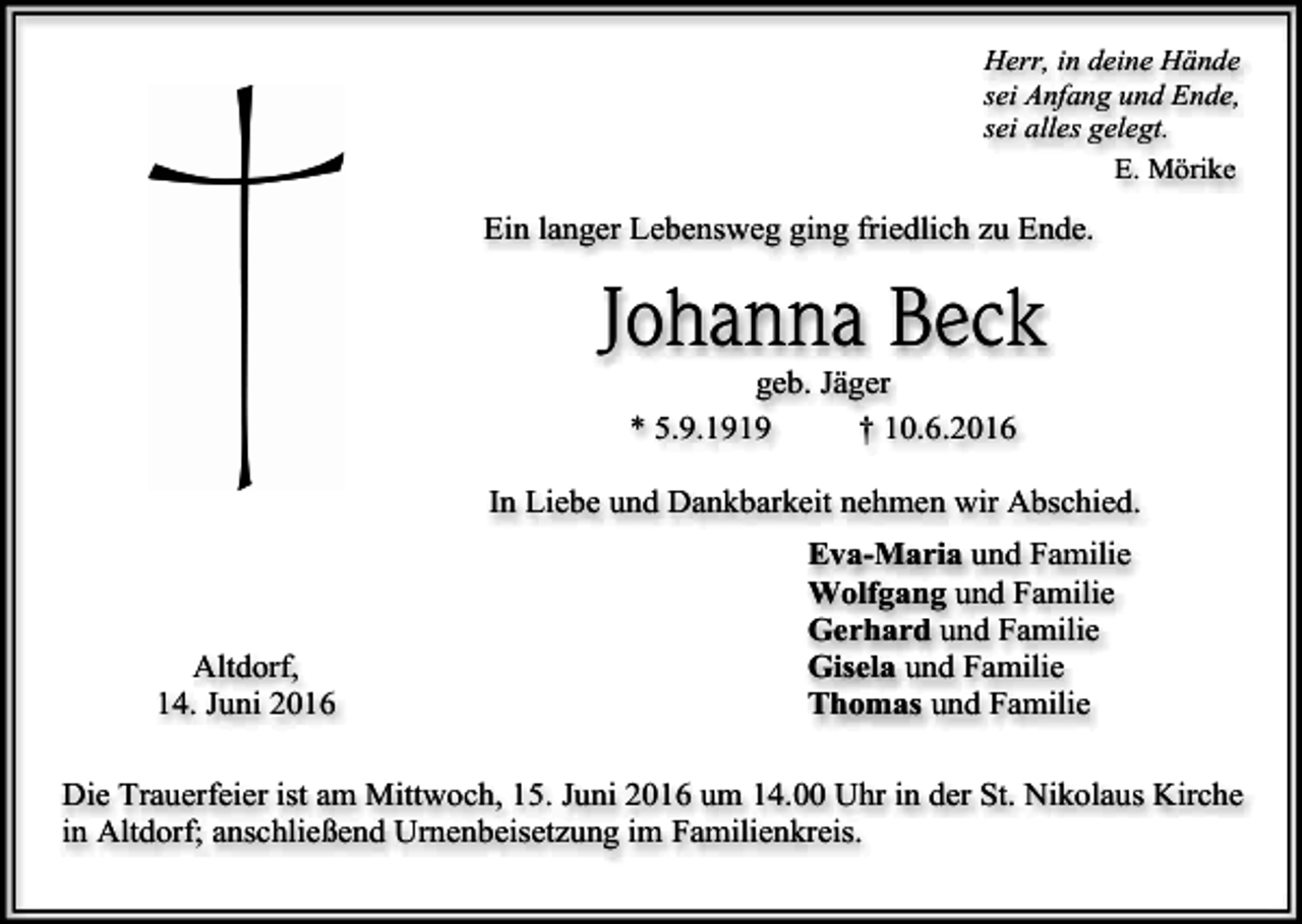 <p>Herr, in deine Hände<br />sei Anfang und Ende,<br />sei alles gelegt.<br />E. Mörike</p><p>Ein langer Lebensweg ging friedlich zu Ende.</p><p>Johanna Beck<br />geb. Jäger<br />* 5.9.1919<br />† 10.6.2016<br />In Liebe und Dankbarkeit nehmen wir Abschied.</p><p>Altdorf,<br />14. Juni 2016</p><p>Eva-Maria und Familie<br />Wolfgang und Familie<br />Gerhard und Familie<br />Gisela und Familie<br />Thomas und Familie</p><p>Die Trauerfeier ist am Mittwoch, 15. Juni 2016 um 14.00 Uhr in der St. Nikolaus Kirche<br />in Altdorf; anschließend Urnenbeisetzung im Familienkreis.</p>