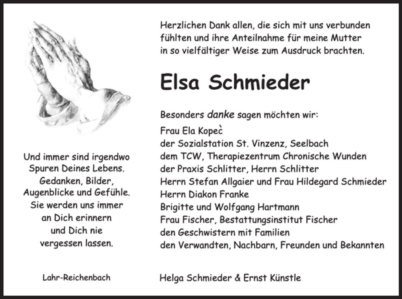 <p>Herzlichen Dank allen, die sich mit uns verbunden<br />fühlten und ihre Anteilnahme für meine Mutter<br />in so vielfältiger Weise zum Ausdruck brachten.</p><p>Elsa Schmieder<br />Besonders danke sagen möchten wir:</p><p>Und immer sind irgendwo<br />Spuren Deines Lebens.<br />Gedanken, Bilder,<br />Augenblicke und Gefühle.<br />Sie werden uns immer<br />an Dich erinnern<br />und Dich nie<br />vergessen lassen.<br />Lahr-Reichenbach</p><p>Frau Ela Kopec`<br />der Sozialstation St. Vinzenz, Seelbach<br />dem TCW, Therapiezentrum Chronische Wunden<br />der Praxis Schlitter, Herrn Schlitter<br />Herrn Stefan Allgaier und Frau Hildegard Schmieder<br />Herrn Diakon Franke<br />Brigitte und Wolfgang Hartmann<br />Frau Fischer, Bestattungsinstitut Fischer<br />den Geschwistern mit Familien<br />den Verwandten, Nachbarn, Freunden und Bekannten<br />Helga Schmieder &amp; Ernst Künstle</p>