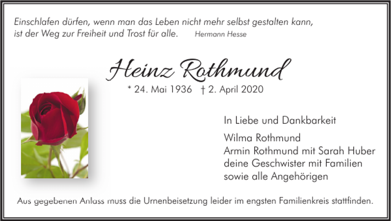 <p>Einschlafen dürfen, wenn man das Leben nicht mehr selbst gestalten kann,<br />Hermann Hesse<br />ist der Weg zur Freiheit und Trost für alle.</p><p>Heinz Rothmund<br />* 24. Mai 1936 † 2. April 2020</p><p>In Liebe und Dankbarkeit<br />Wilma Rothmund<br />Armin Rothmund mit Sarah Huber<br />deine Geschwister mit Familien<br />sowie alle Angehörigen<br />Aus gegebenen Anlass muss die Urnenbeisetzung leider im engsten Familienkreis stattfinden.</p>
