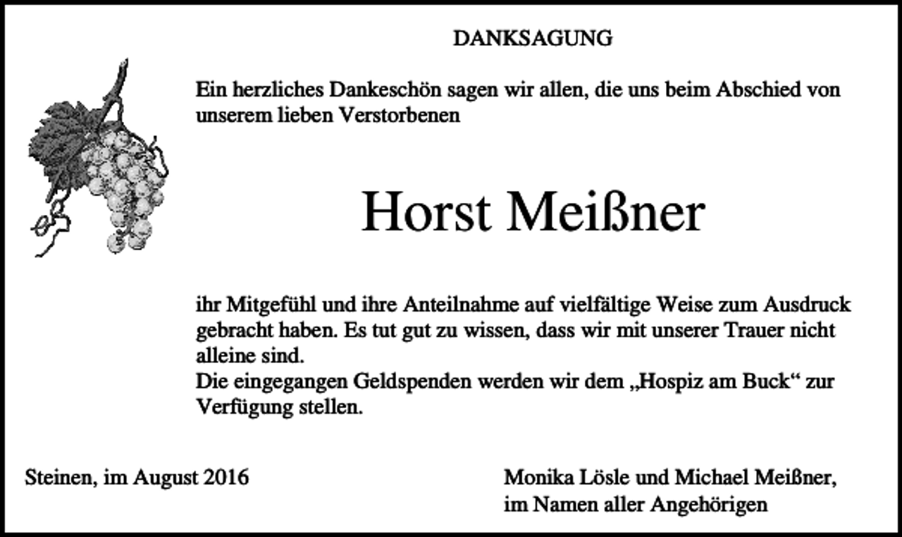<p>DANKSAGUNG<br />Ein herzliches Dankeschön sagen wir allen, die uns beim Abschied von<br />unserem lieben Verstorbenen</p><p>Horst Meißner<br />ihr Mitgefühl und ihre Anteilnahme auf vielfältige Weise zum Ausdruck<br />gebracht haben. Es tut gut zu wissen, dass wir mit unserer Trauer nicht<br />alleine sind.<br />Die eingegangen Geldspenden werden wir dem „Hospiz am Buck“ zur<br />Verfügung stellen.<br />Steinen, im August 2016</p><p>Monika Lösle und Michael Meißner,<br />im Namen aller Angehörigen</p>