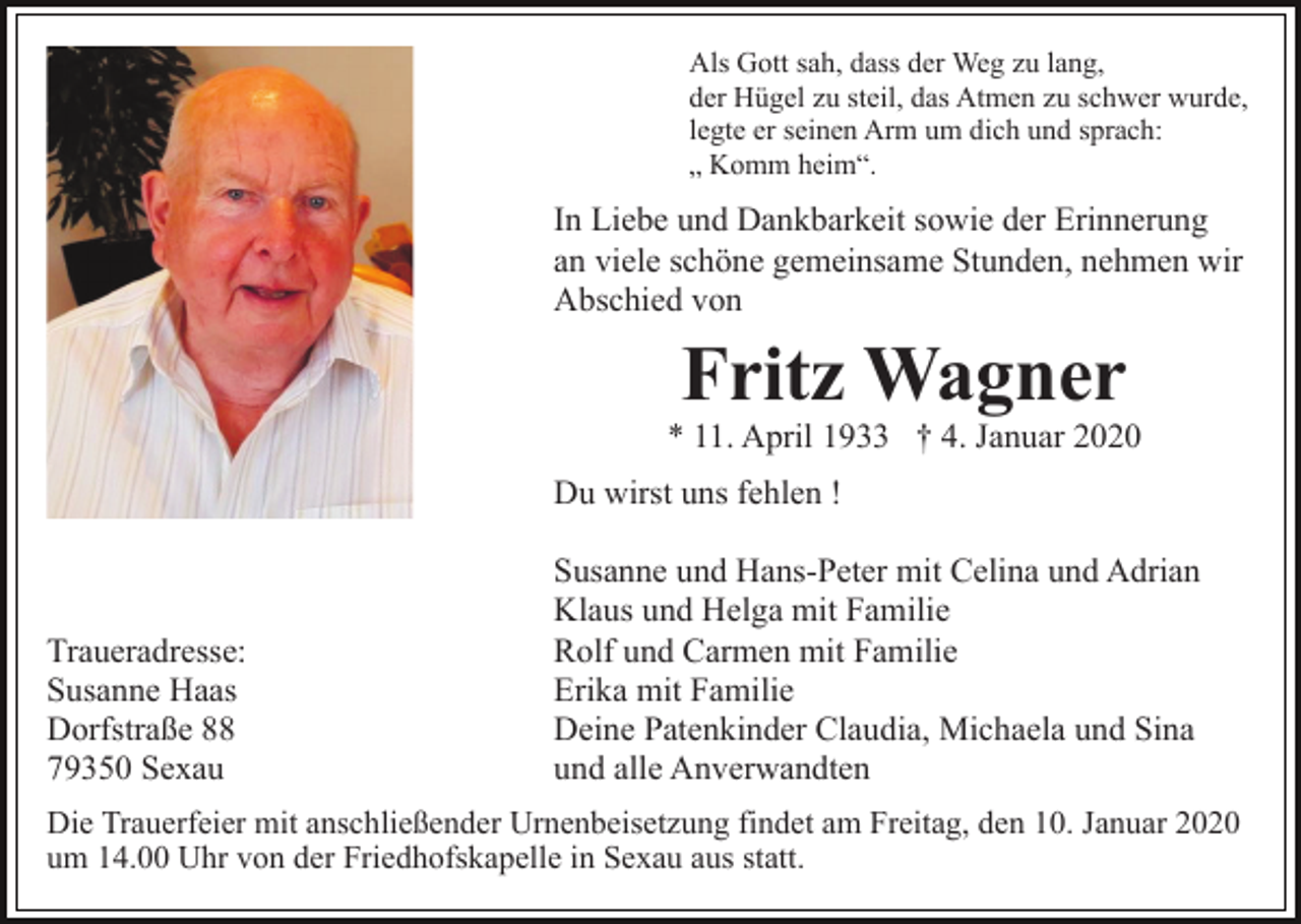 <p>Als Gott sah, dass der Weg zu lang,<br />der Hügel zu steil, das Atmen zu schwer wurde,<br />legte er seinen Arm um dich und sprach:<br />„ Komm heim“.</p><p>In Liebe und Dankbarkeit sowie der Erinnerung<br />an viele schöne gemeinsame Stunden, nehmen wir<br />Abschied von</p><p>Fritz Wagner</p><p>* 11. April 1933 † 4. Januar 2020<br />Du wirst uns fehlen !</p><p>Traueradresse:<br />Susanne Haas<br />Dorfstraße 88<br />79350 Sexau</p><p>Susanne und Hans-Peter mit Celina und Adrian<br />Klaus und Helga mit Familie<br />Rolf und Carmen mit Familie<br />Erika mit Familie<br />Deine Patenkinder Claudia, Michaela und Sina<br />und alle Anverwandten</p><p>Die Trauerfeier mit anschließender Urnenbeisetzung findet am Freitag, den 10. Januar 2020<br />um 14.00 Uhr von der Friedhofskapelle in Sexau aus statt.</p>