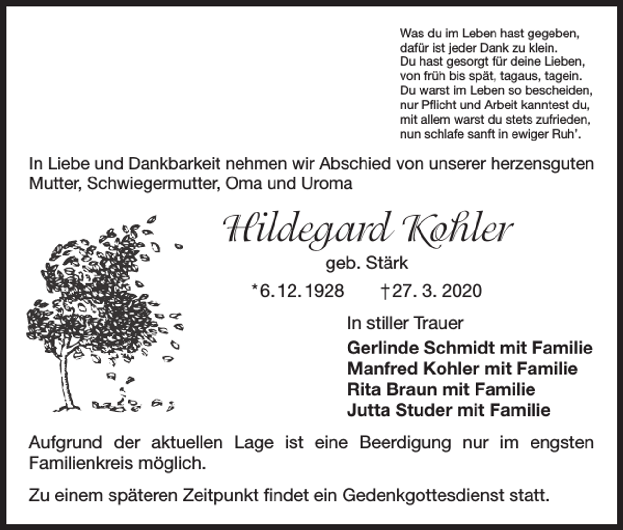 <p>Was du im Leben hast gegeben,<br />dafür ist jeder Dank zu klein.<br />Du hast gesorgt für deine Lieben,<br />von früh bis spät, tagaus, tagein.<br />Du warst im Leben so bescheiden,<br />nur Pflicht und Arbeit kanntest du,<br />mit allem warst du stets zufrieden,<br />nun schlafe sanft in ewiger Ruh’.</p><p>In Liebe und Dankbarkeit nehmen wir Abschied von unserer herzensguten<br />Mutter, Schwiegermutter, Oma und Uroma</p><p>Hildegard Kohler<br />geb. Stärk<br />* 6. 12. 1928 † 27. 3. 2020<br />In stiller Trauer<br />Gerlinde Schmidt mit Familie<br />Manfred Kohler mit Familie<br />Rita Braun mit Familie<br />Jutta Studer mit Familie<br />Aufgrund der aktuellen Lage ist eine Beerdigung nur im engsten<br />­Familienkreis möglich.<br />Zu einem späteren Zeitpunkt findet ein Gedenkgottesdienst statt.</p>