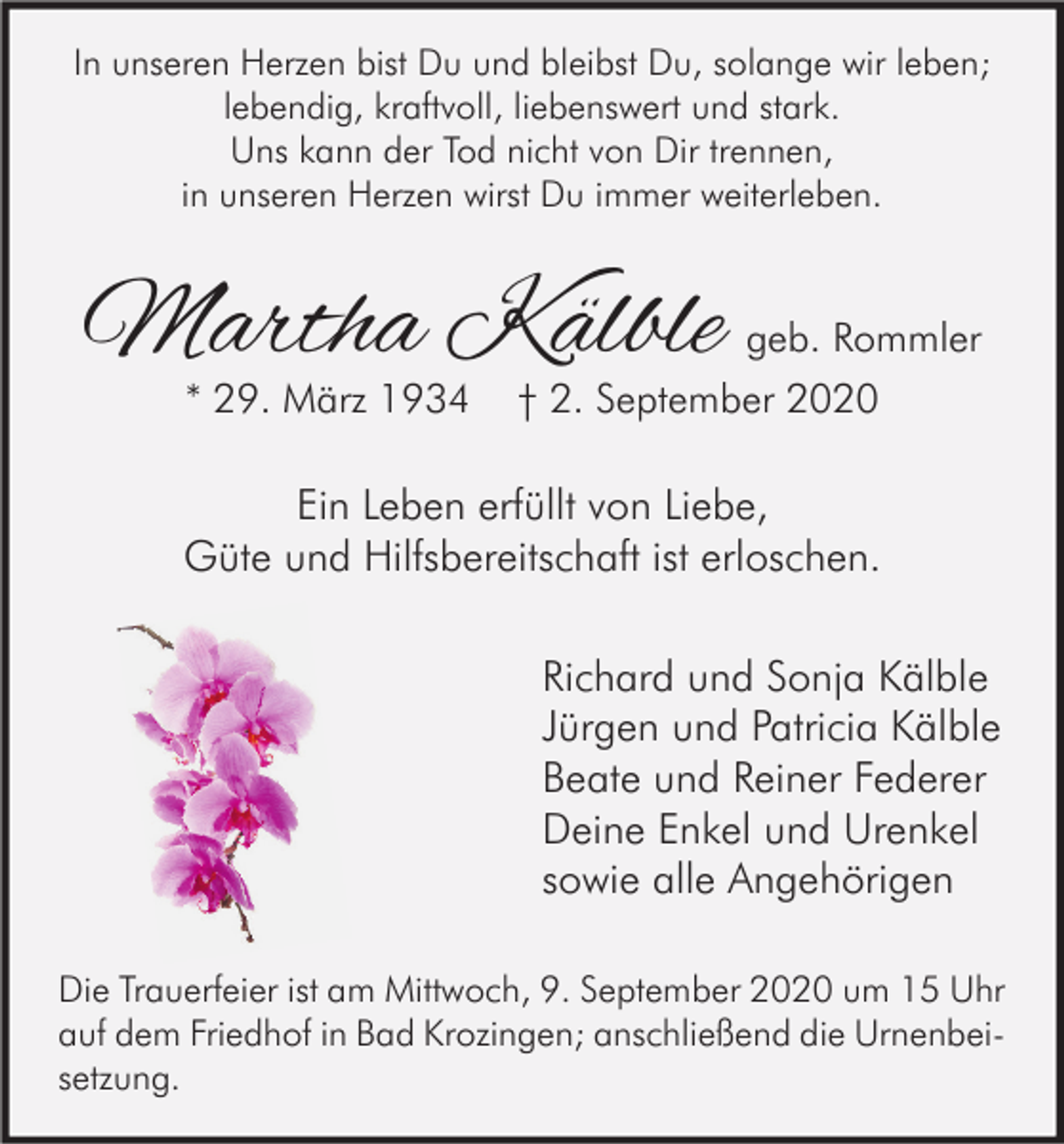 <p>In unseren Herzen bist Du und bleibst Du, solange wir leben;<br />lebendig, kraftvoll, liebenswert und stark.<br />Uns kann der Tod nicht von Dir trennen,<br />in unseren Herzen wirst Du immer weiterleben.</p><p>Martha Kälble<br />* 29. März 1934</p><p>geb. Rommler<br />† 2. September 2020</p><p>Ein Leben erfüllt von Liebe,<br />Güte und Hilfsbereitschaft ist erloschen.<br />Richard und Sonja Kälble<br />Jürgen und Patricia Kälble<br />Beate und Reiner Federer<br />Deine Enkel und Urenkel<br />sowie alle Angehörigen<br />Die Trauerfeier ist am Mittwoch, 9. September 2020 um 15 Uhr<br />auf dem Friedhof in Bad Krozingen; anschließend die Urnenbeisetzung.</p>