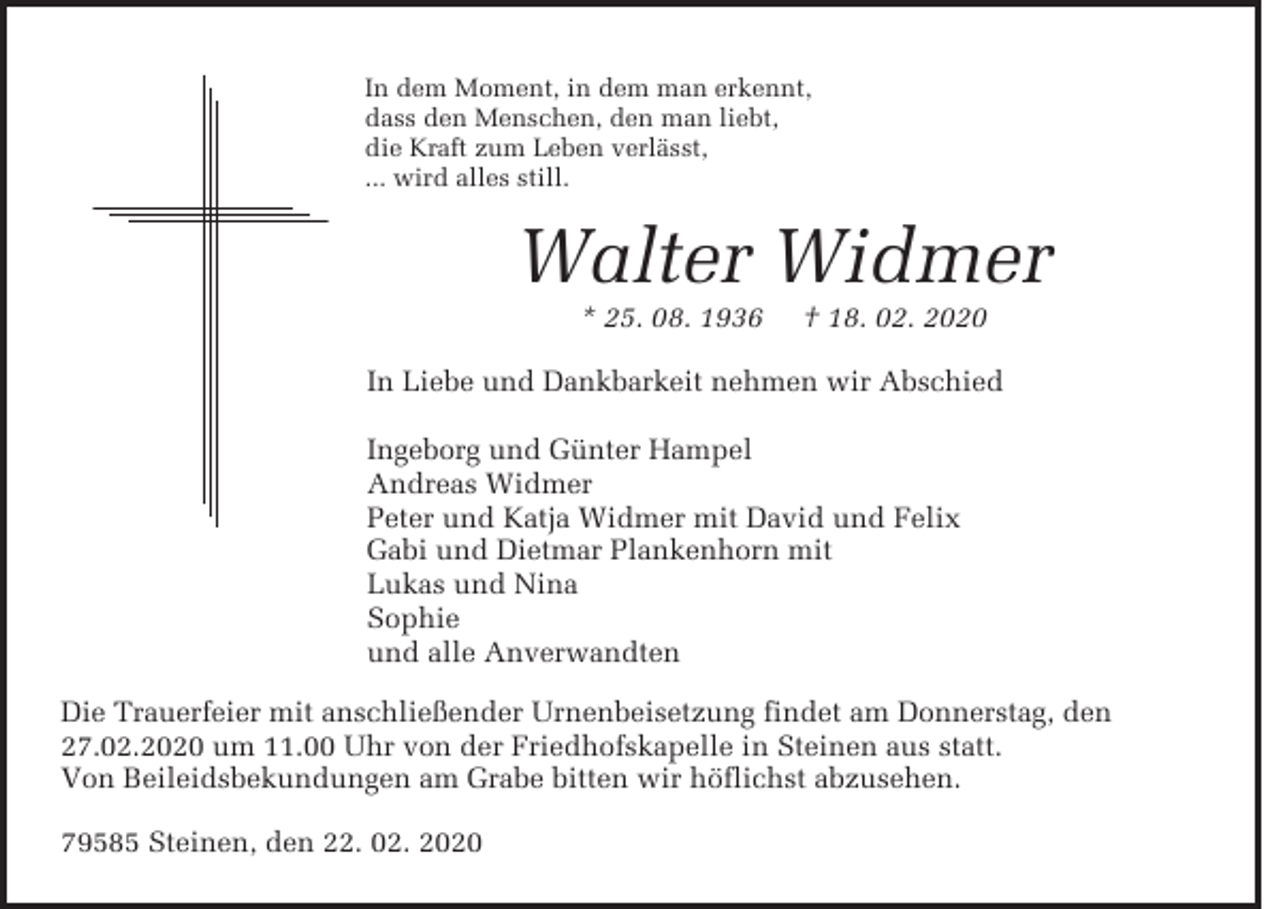 <p>In dem Moment, in dem man erkennt,<br />dass den Menschen, den man liebt,<br />die Kraft zum Leben verlässt,<br />... wird alles still.</p><p>Walter Widmer<br />* 25. 08. 1936</p><p>† 18. 02. 2020</p><p>In Liebe und Dankbarkeit nehmen wir Abschied<br />Ingeborg und Günter Hampel<br />Andreas Widmer<br />Peter und Katja Widmer mit David und Felix<br />Gabi und Dietmar Plankenhorn mit<br />Lukas und Nina<br />Sophie<br />und alle Anverwandten<br />Die Trauerfeier mit anschließender Urnenbeisetzung findet am Donnerstag, den<br />27.02.2020 um 11.00 Uhr von der Friedhofskapelle in Steinen aus statt.<br />Von Beileidsbekundungen am Grabe bitten wir höflichst abzusehen.<br />79585 Steinen, den 22. 02. 2020</p>