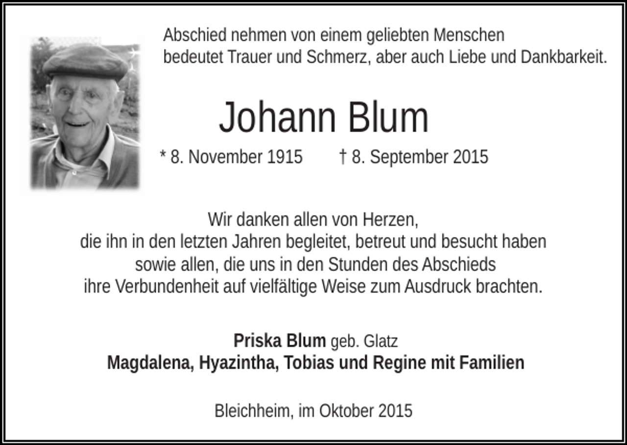 <p>Abschied nehmen von einem geliebten Menschen<br />bedeutet Trauer und Schmerz, aber auch Liebe und Dankbarkeit.</p><p>Johann Blum<br />* 8. November 1915</p><p>† 8. September 2015</p><p>Wir danken allen von Herzen,<br />die ihn in den letzten Jahren begleitet, betreut und besucht haben<br />sowie allen, die uns in den Stunden des Abschieds<br />ihre Verbundenheit auf vielfältige Weise zum Ausdruck brachten.<br />Priska Blum geb. Glatz<br />Magdalena, Hyazintha, Tobias und Regine mit Familien<br />Bleichheim, im Oktober 2015</p>