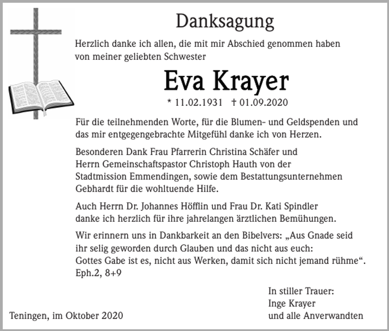 <p>Danksagung<br />Herzlich danke ich allen, die mit mir Abschied genommen haben<br />von meiner geliebten Schwester</p><p>* 11.02.1931 † 01.09.2020<br />Für die teilnehmenden Worte, für die Blumen- und Geldspenden und<br />das mir entgegengebrachte Mitgefühl danke ich von Herzen.<br />Besonderen Dank Frau Pfarrerin Christina Schäfer und<br />Herrn Gemeinschaftspastor Christoph Hauth von der<br />Stadtmission Emmendingen, sowie dem Bestattungsunternehmen<br />Gebhardt für die wohltuende Hilfe.<br />Auch Herrn Dr. Johannes Höfﬂin und Frau Dr. Kati Spindler<br />danke ich herzlich für ihre jahrelangen ärztlichen Bemühungen.<br />Wir erinnern uns in Dankbarkeit an den Bibelvers: „Aus Gnade seid<br />ihr selig geworden durch Glauben und das nicht aus euch:<br />Gottes Gabe ist es, nicht aus Werken, damit sich nicht jemand rühme“.<br />Eph.2, 8+9</p><p>Teningen, im Oktober 2020</p><p>In stiller Trauer:<br />Inge Krayer<br />und alle Anverwandten</p>