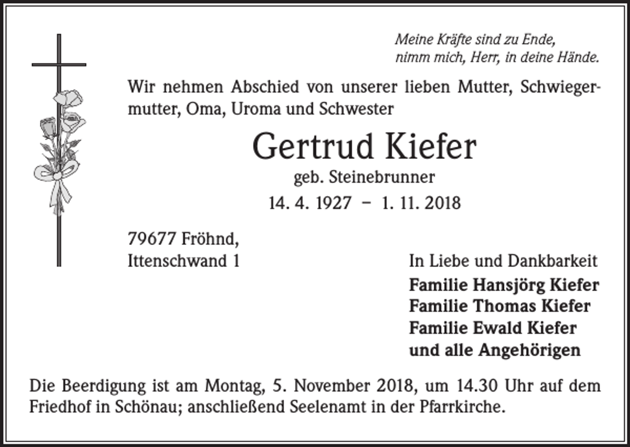 <p>Meine Kräfte sind zu Ende,<br />nimm mich, Herr, in deine Hände.</p><p>Wir nehmen Abschied von unserer lieben Mutter, Schwieger­<br />mutter, Oma, Uroma und Schwester</p><p>Gertrud Kiefer<br />geb. Steinebrunner<br />14. 4. 1927 – 1. 11. 2018</p><p>79677 Fröhnd,<br />Ittenschwand 1</p><p>In Liebe und Dankbarkeit<br />Familie Hansjörg Kiefer<br />Familie Thomas Kiefer<br />Familie Ewald Kiefer<br />und alle Angehörigen</p><p>Die Beerdigung ist am Montag, 5. November 2018, um 14.30 Uhr auf dem<br />Friedhof in Schönau; anschließend Seelenamt in der Pfarrkirche.</p>