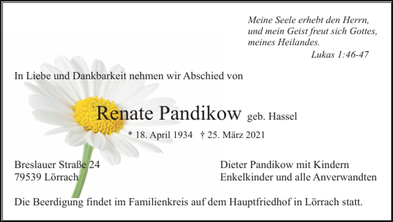 <p>Meine Seele erhebt den Herrn,<br />und mein Geist freut sich Gottes,<br />meines Heilandes.<br />Lukas 1:46-47</p><p>In Liebe und Dankbarkeit nehmen wir Abschied von</p><p>Renate Pandikow geb. Hassel<br />* 18. April 1934 † 25. März 2021</p><p>Breslauer Straße 24<br />79539 Lörrach</p><p>Dieter Pandikow mit Kindern<br />Enkelkinder und alle Anverwandten</p><p>Die Beerdigung findet im Familienkreis auf dem Hauptfriedhof in Lörrach statt.</p>