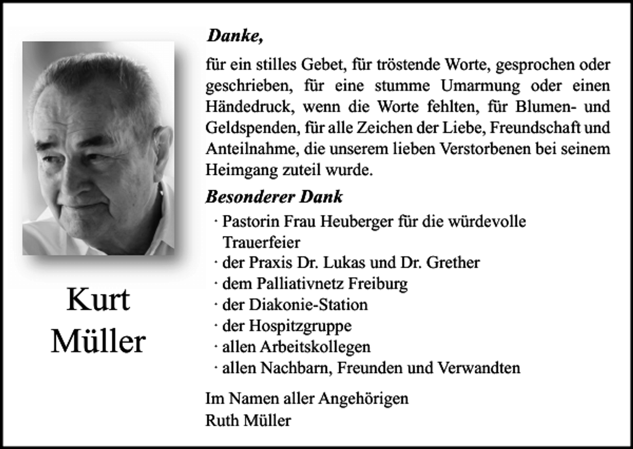 <p>Danke,<br />für ein stilles Gebet, für tröstende Worte, gesprochen oder<br />geschrieben, für eine stumme Umarmung oder einen<br />Händedruck, wenn die Worte fehlten, für Blumen- und<br />Geldspenden, für alle Zeichen der Liebe, Freundschaft und<br />Anteilnahme, die unserem lieben Verstorbenen bei seinem<br />Heimgang zuteil wurde.</p><p>Besonderer Dank</p><p>Kurt<br />Müller</p><p>· Pastorin Frau Heuberger für die würdevolle<br />Trauerfeier<br />· der Praxis Dr. Lukas und Dr. Grether<br />· dem Palliativnetz Freiburg<br />· der Diakonie-Station<br />· der Hospitzgruppe<br />· allen Arbeitskollegen<br />· allen Nachbarn, Freunden und Verwandten<br />Im Namen aller Angehörigen<br />Ruth Müller</p>