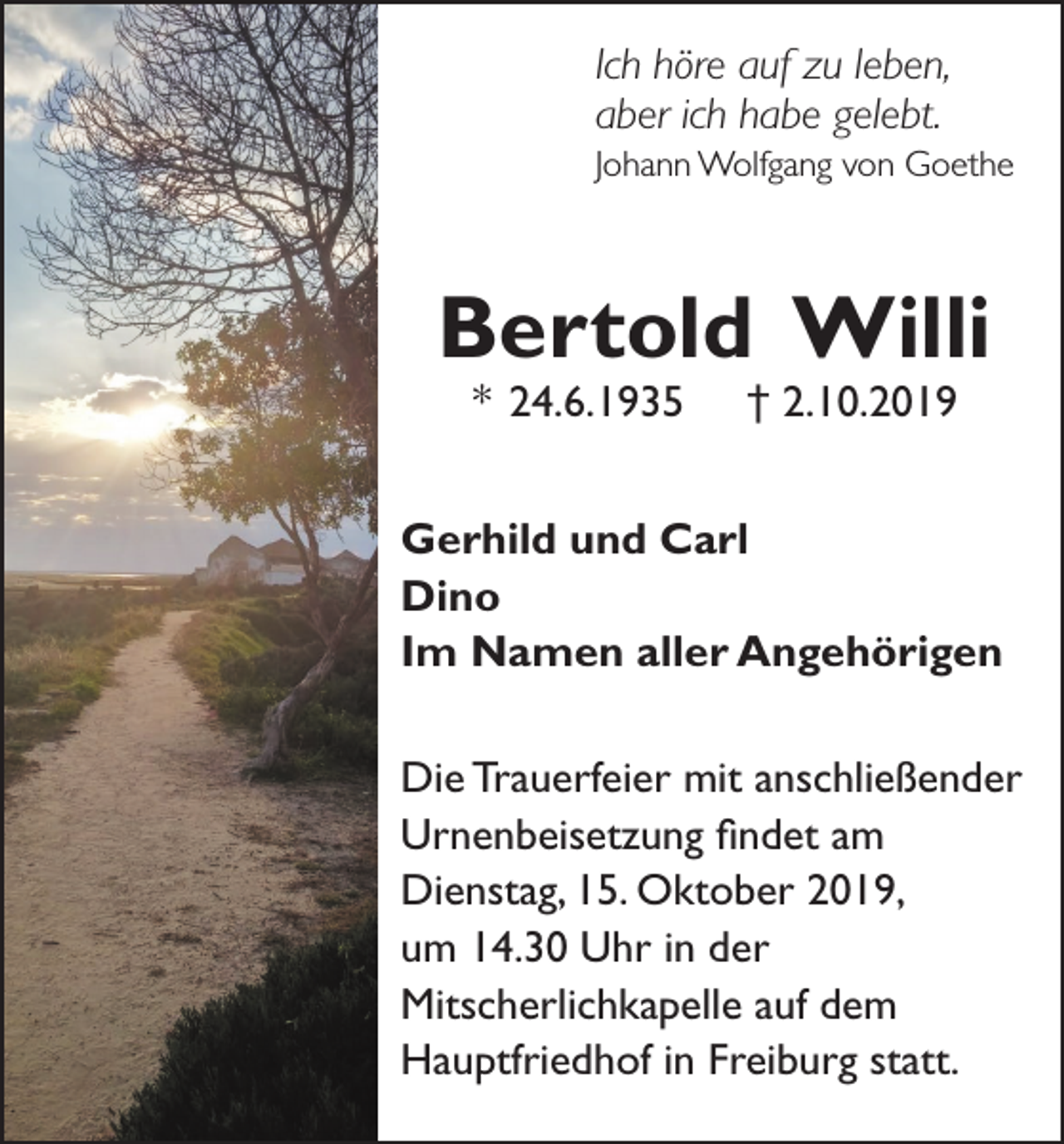 <p>Ich höre auf zu leben,<br />aber ich habe gelebt.<br />Johann Wolfgang von Goethe</p><p>Bertold Willi<br />* 24.6.1935</p><p>† 2.10.2019</p><p>Gerhild und Carl<br />Dino<br />Im Namen aller Angehörigen<br />Die Trauerfeier mit anschließender<br />Urnenbeisetzung findet am<br />Dienstag, 15. Oktober 2019,<br />um 14.30 Uhr in der<br />Mitscherlichkapelle auf dem<br />Hauptfriedhof in Freiburg statt.</p>