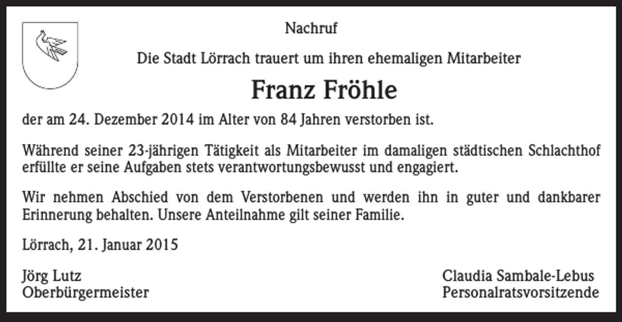 <p>Nachruf<br />Die Stadt Lörrach trauert um ihren ehemaligen Mitarbeiter</p><p>Franz Fröhle<br />der am 24. Dezember 2014 im Alter von 84 Jahren verstorben ist.<br />Während seiner 23-jährigen Tätigkeit als Mitarbeiter im damaligen städtischen Schlachthof<br />erfüllte er seine Aufgaben stets verantwortungsbewusst und engagiert.<br />Wir nehmen Abschied von dem Verstorbenen und werden ihn in guter und dankbarer<br />Erinnerung behalten. Unsere Anteilnahme gilt seiner Familie.<br />Lörrach, 21. Januar 2015<br />Jörg Lutz<br />Claudia Sambale-Lebus<br />Oberbürgermeister Personalratsvorsitzende</p>