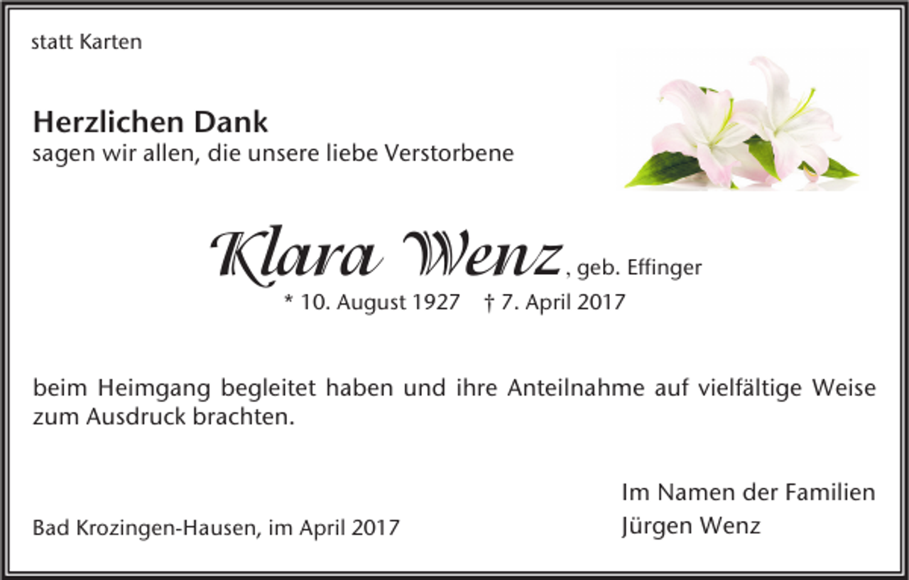 <p>statt Karten</p><p>Herzlichen Dank</p><p>sagen wir allen, die unsere liebe Verstorbene</p><p>Klara Wenz</p><p>, geb. Effinger<br />* 10. August 1927 † 7. April 2017</p><p>beim Heimgang begleitet haben und ihre Anteilnahme auf vielfältige Weise<br />zum Ausdruck brachten.</p><p>Bad Krozingen-Hausen, im April 2017</p><p>Im Namen der Familien<br />Jürgen Wenz</p>