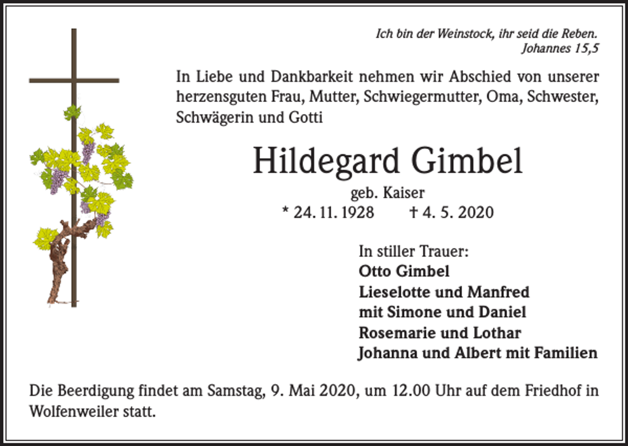 <p>Ich bin der Weinstock, ihr seid die Reben.</p><p>Johannes 15,5</p><p>In Liebe und Dankbarkeit nehmen wir Abschied von unserer<br />herzensguten Frau, Mutter, Schwiegermutter, Oma, Schwester,<br />Schwägerin und Gotti</p><p>Hildegard Gimbel<br />geb. Kaiser<br />* 24. 11. 1928 † 4. 5. 2020</p><p>In stiller Trauer:<br />Otto Gimbel<br />Lieselotte und Manfred<br />mit Simone und Daniel<br />Rosemarie und Lothar<br />Johanna und Albert mit Familien<br />Die Beerdigung findet am Samstag, 9. Mai 2020, um 12.00 Uhr auf dem Friedhof in<br />Wolfenweiler statt.</p>