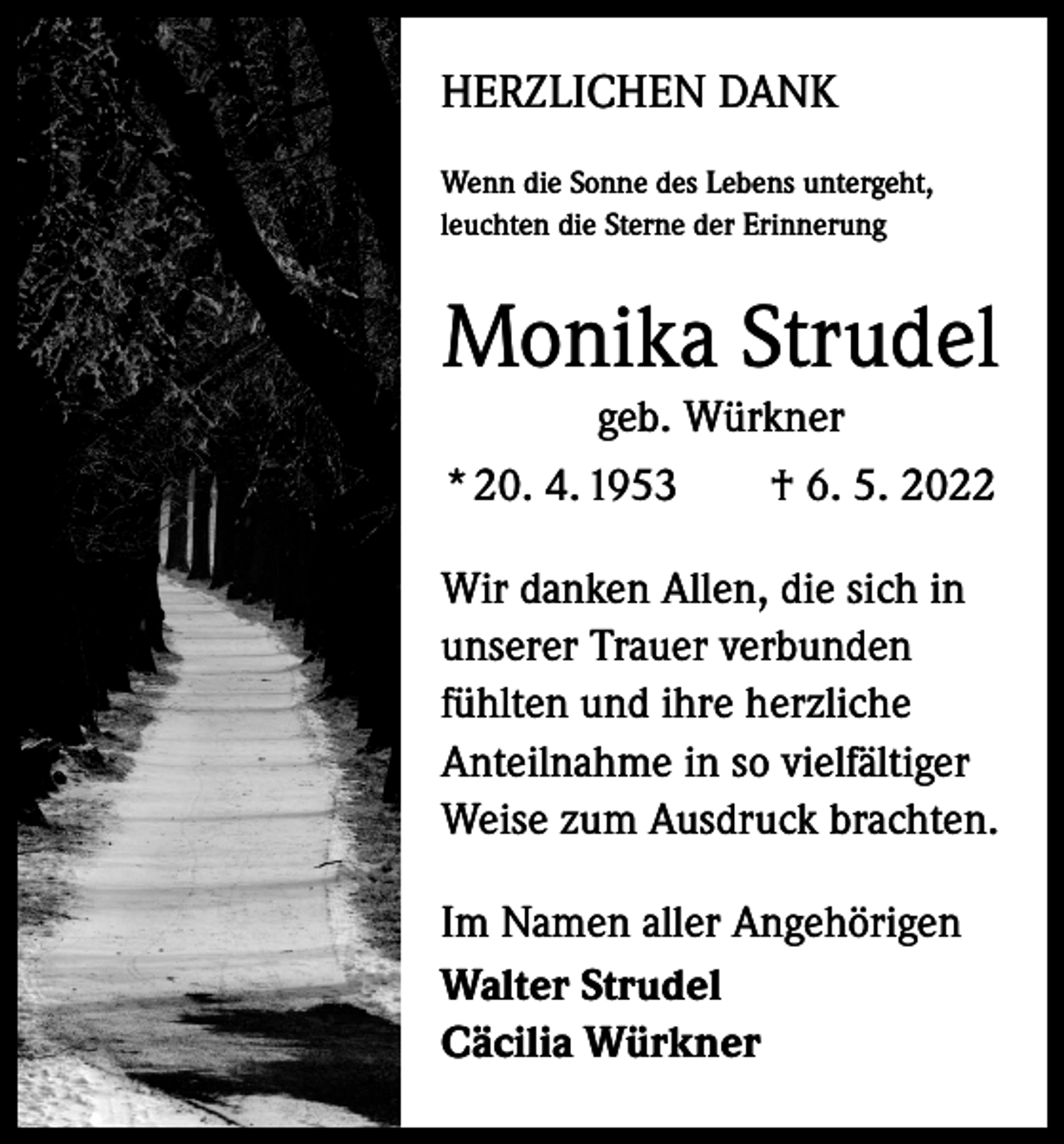 <p>HERZLICHEN DANK<br />Wenn die Sonne des Lebens untergeht,<br />leuchten die Sterne der Erinnerung</p><p>Monika Strudel<br />geb. Würkner<br />* 20. 4. 1953 † 6. 5. 2022</p><p>Wir danken Allen, die sich in<br />unserer Trauer verbunden<br />fühlten und ihre herzliche<br />Anteilnahme in so vielfältiger<br />Weise zum Ausdruck brachten.<br />Im Namen aller Angehörigen<br />Walter Strudel<br />Cäcilia Würkner</p>