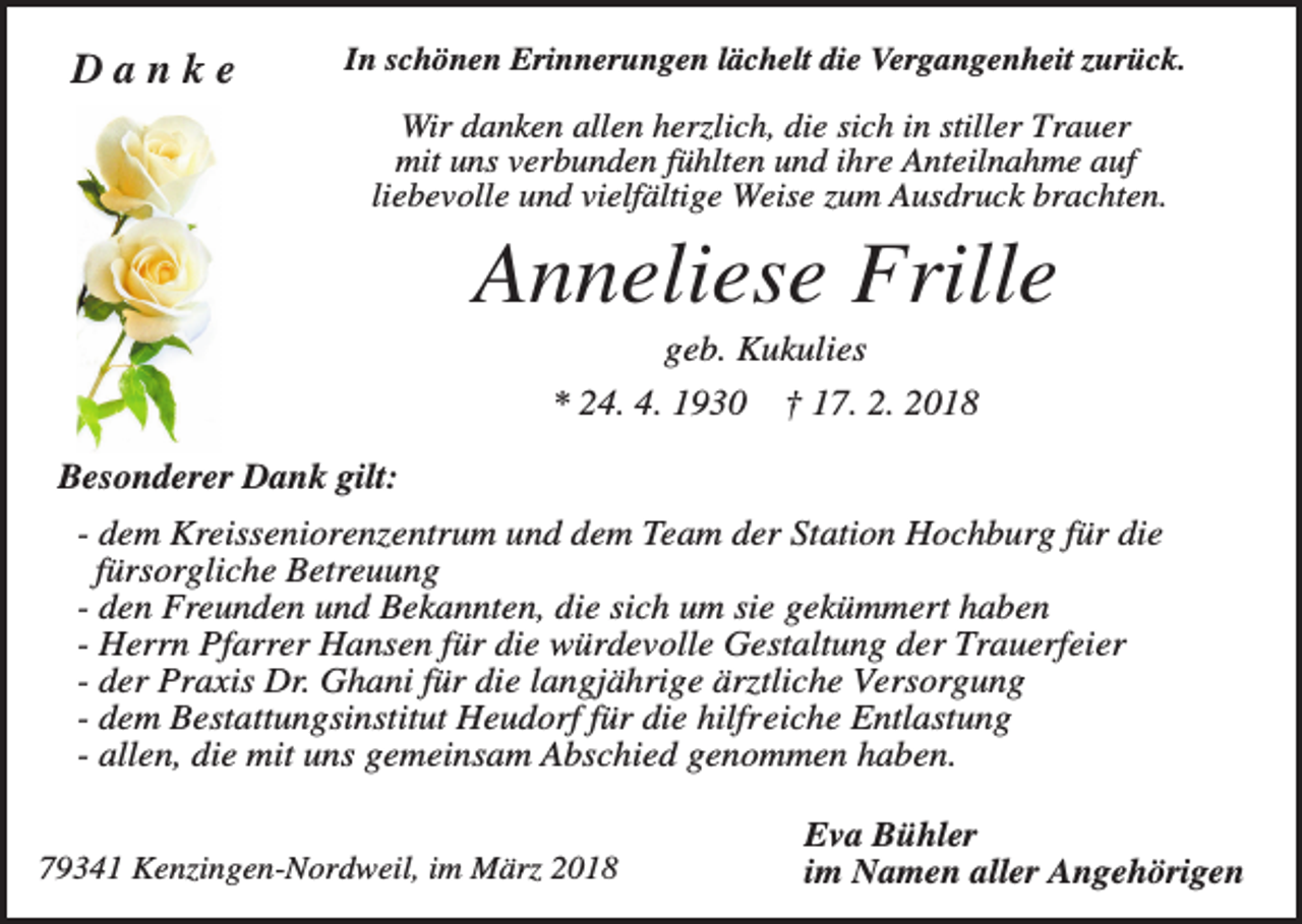 <p>Danke</p><p>In schönen Erinnerungen lächelt die Vergangenheit zurück.</p><p>Wir danken allen herzlich, die sich in stiller Trauer<br />mit uns verbunden fühlten und ihre Anteilnahme auf<br />liebevolle und vielfältige Weise zum Ausdruck brachten.</p><p>Anneliese Frille<br />geb. Kukulies<br />* 24. 4. 1930</p><p>† 17. 2. 2018</p><p>Besonderer Dank gilt:<br />- dem Kreisseniorenzentrum und dem Team der Station Hochburg für die<br />fürsorgliche Betreuung<br />- den Freunden und Bekannten, die sich um sie gekümmert haben<br />- Herrn Pfarrer Hansen für die würdevolle Gestaltung der Trauerfeier<br />- der Praxis Dr. Ghani für die langjährige ärztliche Versorgung<br />- dem Bestattungsinstitut Heudorf für die hilfreiche Entlastung<br />- allen, die mit uns gemeinsam Abschied genommen haben.<br />79341 Kenzingen-Nordweil, im März 2018</p><p>Eva Bühler<br />im Namen aller Angehörigen</p>